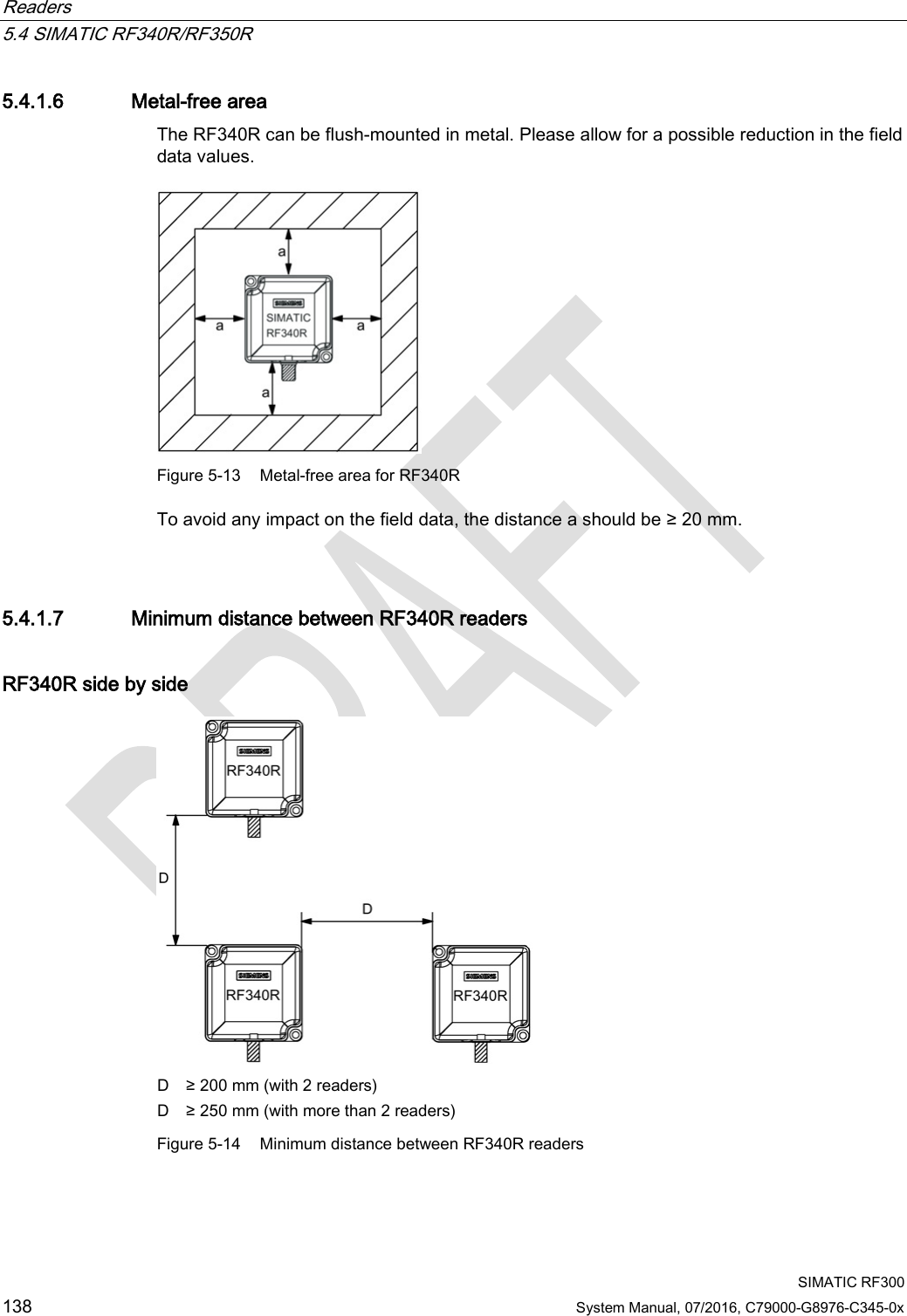 Readers   5.4 SIMATIC RF340R/RF350R  SIMATIC RF300 138 System Manual, 07/2016, C79000-G8976-C345-0x 5.4.1.6 Metal-free area The RF340R can be flush-mounted in metal. Please allow for a possible reduction in the field data values.   Figure 5-13 Metal-free area for RF340R To avoid any impact on the field data, the distance a should be ≥ 20 mm.  5.4.1.7 Minimum distance between RF340R readers RF340R side by side  D ≥ 200 mm (with 2 readers) D ≥ 250 mm (with more than 2 readers) Figure 5-14 Minimum distance between RF340R readers 