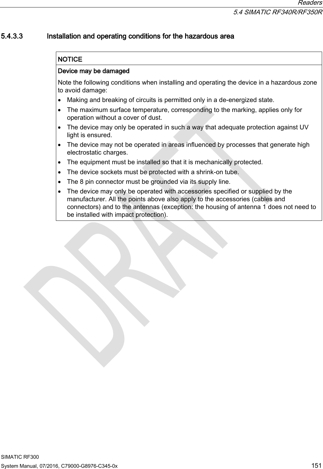  Readers  5.4 SIMATIC RF340R/RF350R SIMATIC RF300 System Manual, 07/2016, C79000-G8976-C345-0x 151 5.4.3.3 Installation and operating conditions for the hazardous area   NOTICE Device may be damaged Note the following conditions when installing and operating the device in a hazardous zone to avoid damage: • Making and breaking of circuits is permitted only in a de-energized state. • The maximum surface temperature, corresponding to the marking, applies only for operation without a cover of dust. • The device may only be operated in such a way that adequate protection against UV light is ensured. • The device may not be operated in areas influenced by processes that generate high electrostatic charges. • The equipment must be installed so that it is mechanically protected. • The device sockets must be protected with a shrink-on tube. • The 8 pin connector must be grounded via its supply line. • The device may only be operated with accessories specified or supplied by the manufacturer. All the points above also apply to the accessories (cables and connectors) and to the antennas (exception: the housing of antenna 1 does not need to be installed with impact protection).   