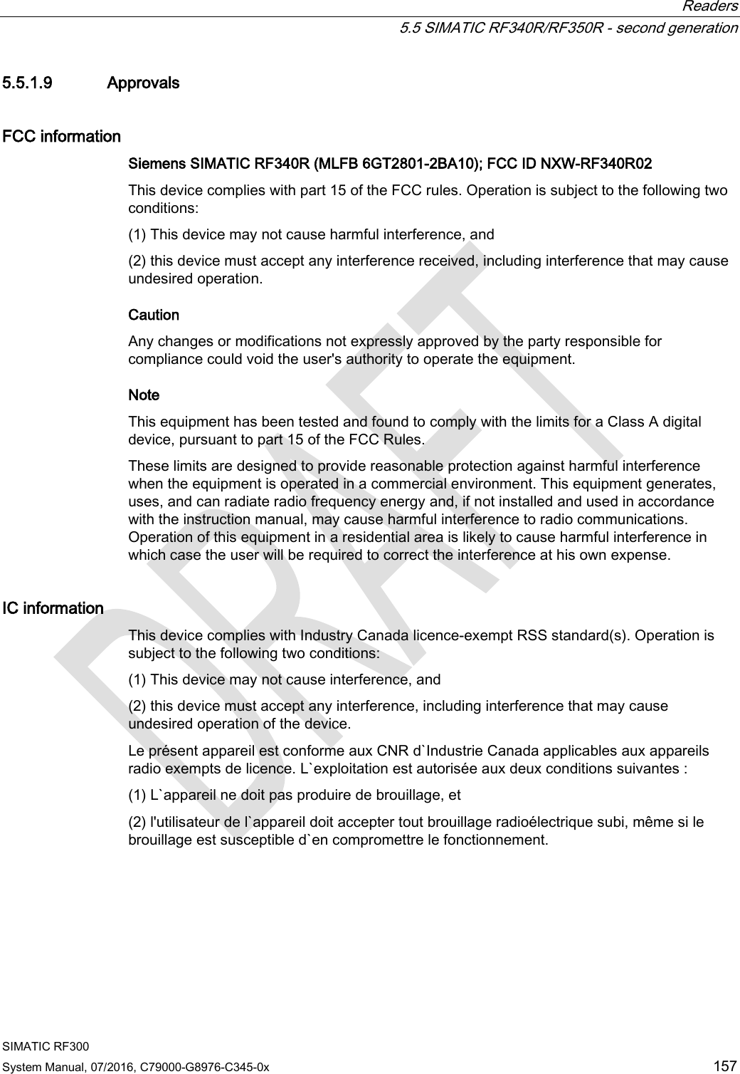  Readers  5.5 SIMATIC RF340R/RF350R - second generation SIMATIC RF300 System Manual, 07/2016, C79000-G8976-C345-0x 157 5.5.1.9 Approvals FCC information Siemens SIMATIC RF340R (MLFB 6GT2801-2BA10); FCC ID NXW-RF340R02 This device complies with part 15 of the FCC rules. Operation is subject to the following two conditions:  (1) This device may not cause harmful interference, and  (2) this device must accept any interference received, including interference that may cause undesired operation.  Caution Any changes or modifications not expressly approved by the party responsible for compliance could void the user&apos;s authority to operate the equipment. Note  This equipment has been tested and found to comply with the limits for a Class A digital device, pursuant to part 15 of the FCC Rules.  These limits are designed to provide reasonable protection against harmful interference when the equipment is operated in a commercial environment. This equipment generates, uses, and can radiate radio frequency energy and, if not installed and used in accordance with the instruction manual, may cause harmful interference to radio communications. Operation of this equipment in a residential area is likely to cause harmful interference in which case the user will be required to correct the interference at his own expense.  IC information This device complies with Industry Canada licence-exempt RSS standard(s). Operation is subject to the following two conditions:  (1) This device may not cause interference, and  (2) this device must accept any interference, including interference that may cause undesired operation of the device.  Le présent appareil est conforme aux CNR d`Industrie Canada applicables aux appareils radio exempts de licence. L`exploitation est autorisée aux deux conditions suivantes :  (1) L`appareil ne doit pas produire de brouillage, et  (2) l&apos;utilisateur de l`appareil doit accepter tout brouillage radioélectrique subi, même si le brouillage est susceptible d`en compromettre le fonctionnement.  