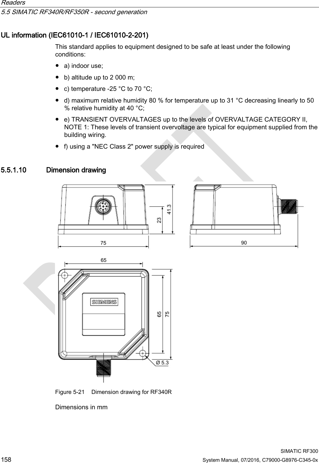 Readers   5.5 SIMATIC RF340R/RF350R - second generation  SIMATIC RF300 158 System Manual, 07/2016, C79000-G8976-C345-0x UL information (IEC61010-1 / IEC61010-2-201) This standard applies to equipment designed to be safe at least under the following conditions: ● a) indoor use; ● b) altitude up to 2 000 m; ● c) temperature -25 °C to 70 °C; ● d) maximum relative humidity 80 % for temperature up to 31 °C decreasing linearly to 50 % relative humidity at 40 °C; ● e) TRANSIENT OVERVALTAGES up to the levels of OVERVALTAGE CATEGORY II, NOTE 1: These levels of transient overvoltage are typical for equipment supplied from the building wiring. ● f) using a &quot;NEC Class 2&quot; power supply is required 5.5.1.10 Dimension drawing  Figure 5-21 Dimension drawing for RF340R Dimensions in mm 