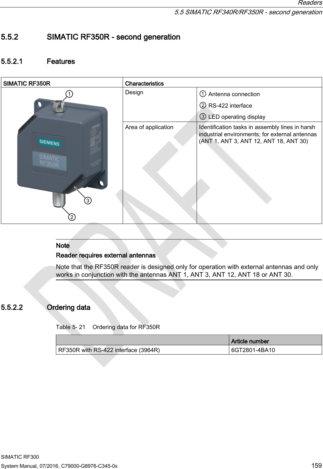  Readers   5.5 SIMATIC RF340R/RF350R - second generation SIMATIC RF300 System Manual, 07/2016, C79000-G8976-C345-0x 159 5.5.2 SIMATIC RF350R - second generation 5.5.2.1 Features  SIMATIC RF350R  Characteristics  Design ① Antenna connection  ② RS-422 interface ③ LED operating display Area of application Identification tasks in assembly lines in harsh industrial environments; for external antennas (ANT 1, ANT 3, ANT 12, ANT 18, ANT 30)    Note Reader requires external antennas Note that the RF350R reader is designed only for operation with external antennas and only works in conjunction with the antennas ANT 1, ANT 3, ANT 12, ANT 18 or ANT 30.  5.5.2.2 Ordering data Table 5- 21 Ordering data for RF350R  Article number RF350R with RS-422 interface (3964R) 6GT2801-4BA10 