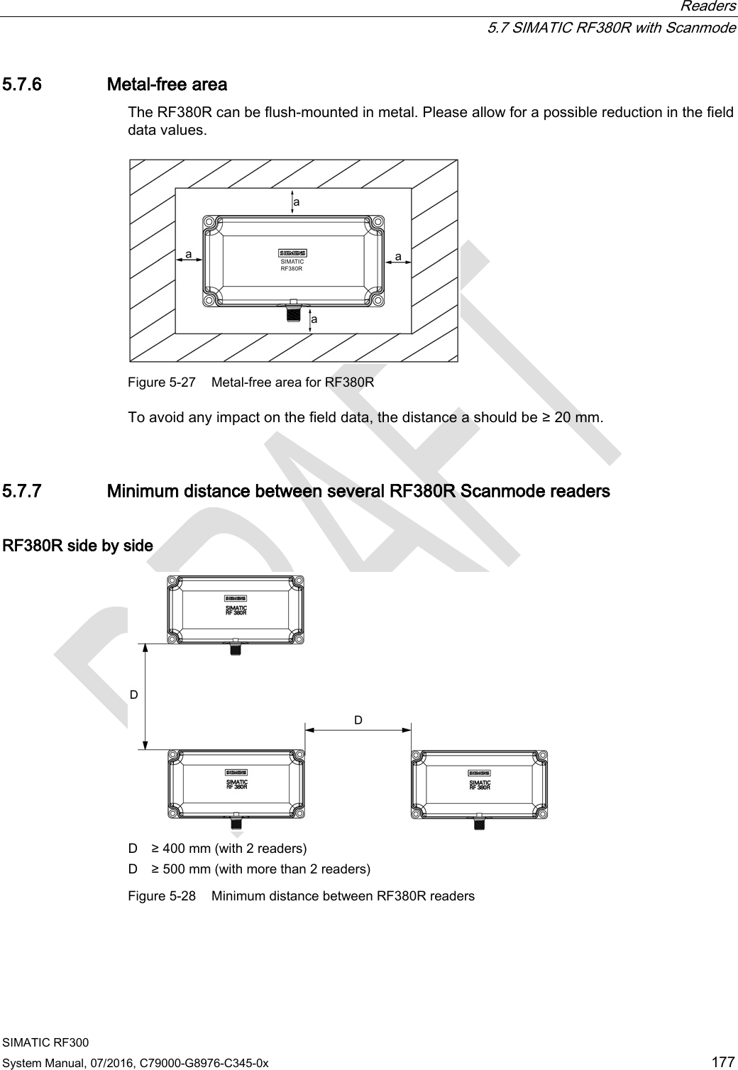  Readers  5.7 SIMATIC RF380R with Scanmode SIMATIC RF300 System Manual, 07/2016, C79000-G8976-C345-0x 177 5.7.6 Metal-free area The RF380R can be flush-mounted in metal. Please allow for a possible reduction in the field data values.   Figure 5-27 Metal-free area for RF380R To avoid any impact on the field data, the distance a should be ≥ 20 mm. 5.7.7 Minimum distance between several RF380R Scanmode readers RF380R side by side  D ≥ 400 mm (with 2 readers) D ≥ 500 mm (with more than 2 readers) Figure 5-28 Minimum distance between RF380R readers 