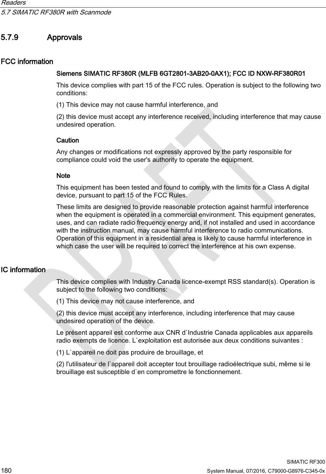 Readers   5.7 SIMATIC RF380R with Scanmode  SIMATIC RF300 180 System Manual, 07/2016, C79000-G8976-C345-0x 5.7.9 Approvals FCC information Siemens SIMATIC RF380R (MLFB 6GT2801-3AB20-0AX1); FCC ID NXW-RF380R01 This device complies with part 15 of the FCC rules. Operation is subject to the following two conditions:  (1) This device may not cause harmful interference, and  (2) this device must accept any interference received, including interference that may cause undesired operation.  Caution Any changes or modifications not expressly approved by the party responsible for compliance could void the user&apos;s authority to operate the equipment. Note  This equipment has been tested and found to comply with the limits for a Class A digital device, pursuant to part 15 of the FCC Rules.  These limits are designed to provide reasonable protection against harmful interference when the equipment is operated in a commercial environment. This equipment generates, uses, and can radiate radio frequency energy and, if not installed and used in accordance with the instruction manual, may cause harmful interference to radio communications. Operation of this equipment in a residential area is likely to cause harmful interference in which case the user will be required to correct the interference at his own expense.  IC information This device complies with Industry Canada licence-exempt RSS standard(s). Operation is subject to the following two conditions:  (1) This device may not cause interference, and  (2) this device must accept any interference, including interference that may cause undesired operation of the device.  Le présent appareil est conforme aux CNR d`Industrie Canada applicables aux appareils radio exempts de licence. L`exploitation est autorisée aux deux conditions suivantes : (1) L`appareil ne doit pas produire de brouillage, et  (2) l&apos;utilisateur de l`appareil doit accepter tout brouillage radioélectrique subi, même si le brouillage est susceptible d`en compromettre le fonctionnement.  