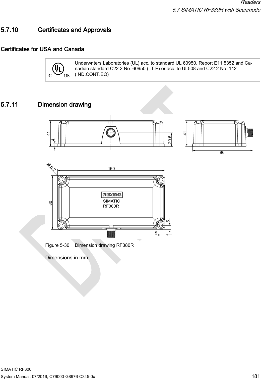  Readers  5.7 SIMATIC RF380R with Scanmode SIMATIC RF300 System Manual, 07/2016, C79000-G8976-C345-0x 181 5.7.10 Certificates and Approvals Certificates for USA and Canada   Underwriters Laboratories (UL) acc. to standard UL 60950, Report E11 5352 and Ca-nadian standard C22.2 No. 60950 (I.T.E) or acc. to UL508 and C22.2 No. 142 (IND.CONT.EQ) 5.7.11 Dimension drawing  Figure 5-30 Dimension drawing RF380R Dimensions in mm 