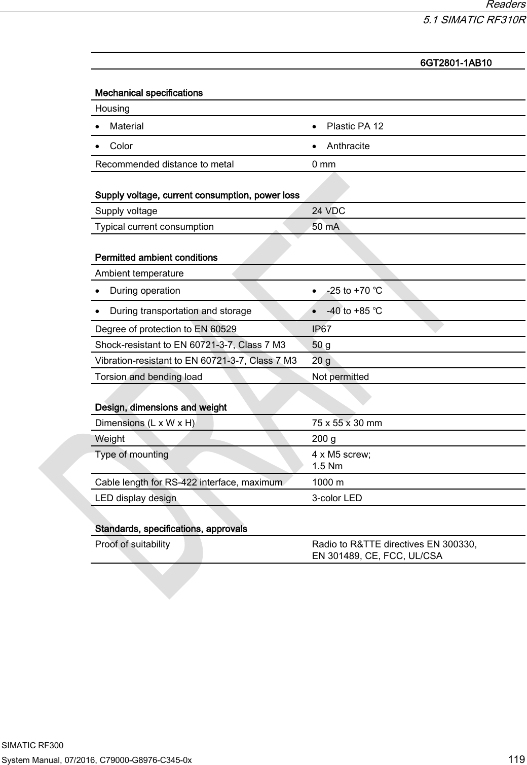  Readers  5.1 SIMATIC RF310R SIMATIC RF300 System Manual, 07/2016, C79000-G8976-C345-0x 119   6GT2801-1AB10  Mechanical specifications Housing  • Material • Plastic PA 12 • Color • Anthracite Recommended distance to metal 0 mm  Supply voltage, current consumption, power loss  Supply voltage 24 VDC Typical current consumption 50 mA  Permitted ambient conditions Ambient temperature  • During operation • -25 to +70 ℃ • During transportation and storage • -40 to +85 ℃ Degree of protection to EN 60529 IP67 Shock-resistant to EN 60721-3-7, Class 7 M3  50 g Vibration-resistant to EN 60721-3-7, Class 7 M3 20 g Torsion and bending load Not permitted  Design, dimensions and weight  Dimensions (L x W x H) 75 x 55 x 30 mm Weight 200 g Type of mounting 4 x M5 screw; 1.5 Nm Cable length for RS-422 interface, maximum 1000 m LED display design  3-color LED  Standards, specifications, approvals Proof of suitability Radio to R&amp;TTE directives EN 300330,  EN 301489, CE, FCC, UL/CSA 