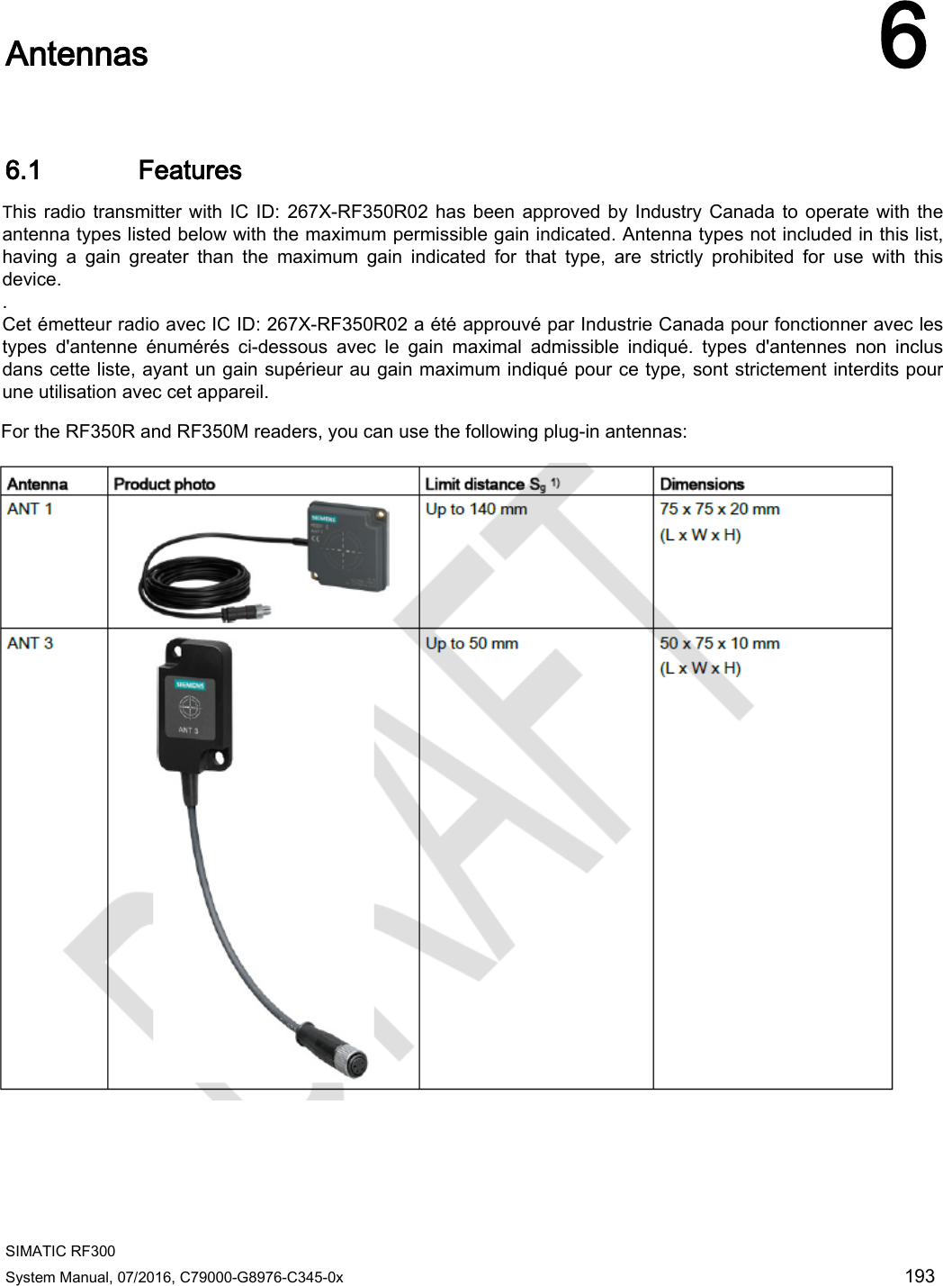  SIMATIC RF300 System Manual, 07/2016, C79000-G8976-C345-0x 193  Antennas 6 6.1 Features  Antenna Product photo Limit distance Sg 1) Dimensions ANT 1  Up to 140 mm 75 x 75 x 20 mm (L x W x H) ANT 3  Up to 50 mm 50 x 75 x 10 mm (L x W x H) This radio transmitter with IC ID: 267X-RF350R02 has been approved by Industry Canada to operate with the antenna types listed below with the maximum permissible gain indicated. Antenna types not included in this list, having  a  gain  greater  than  the  maximum  gain  indicated  for  that  type,  are  strictly  prohibited  for  use  with  this device. . Cet émetteur radio avec IC ID: 267X-RF350R02 a été approuvé par Industrie Canada pour fonctionner avec les types  d&apos;antenne  énumérés  ci-dessous  avec  le  gain  maximal  admissible  indiqué.  types  d&apos;antennes  non  inclus dans cette liste, ayant un gain supérieur au gain maximum indiqué pour ce type, sont strictement interdits pour une utilisation avec cet appareil. For the RF350R and RF350M readers, you can use the following plug-in antennas: 