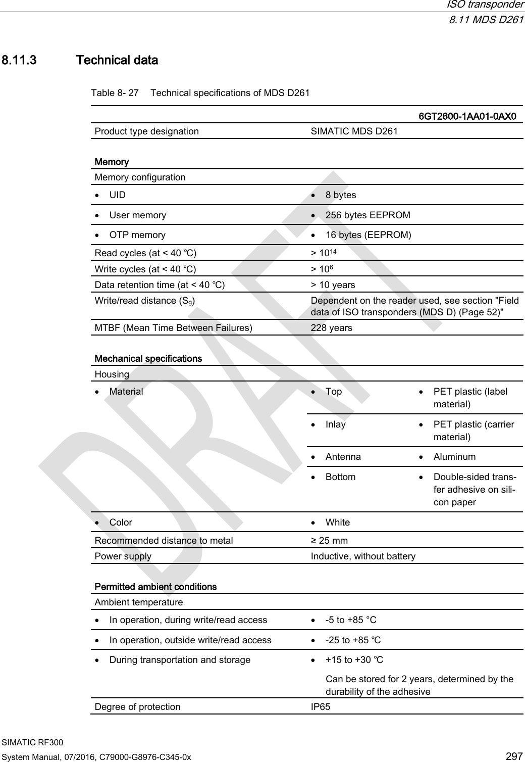  ISO transponder  8.11 MDS D261 SIMATIC RF300 System Manual, 07/2016, C79000-G8976-C345-0x 297 8.11.3 Technical data Table 8- 27 Technical specifications of MDS D261    6GT2600-1AA01-0AX0 Product type designation SIMATIC MDS D261  Memory Memory configuration  • UID • 8 bytes • User memory • 256 bytes EEPROM • OTP memory • 16 bytes (EEPROM) Read cycles (at &lt; 40 ℃) &gt; 1014 Write cycles (at &lt; 40 ℃) &gt; 106 Data retention time (at &lt; 40 ℃) &gt; 10 years Write/read distance (Sg)  Dependent on the reader used, see section &quot;Field data of ISO transponders (MDS D) (Page 52)&quot; MTBF (Mean Time Between Failures) 228 years  Mechanical specifications Housing  • Material • Top • PET plastic (label material) • Inlay • PET plastic (carrier material) • Antenna • Aluminum • Bottom • Double-sided trans-fer adhesive on sili-con paper • Color • White Recommended distance to metal ≥ 25 mm Power supply Inductive, without battery  Permitted ambient conditions Ambient temperature  • In operation, during write/read access • -5 to +85 °C • In operation, outside write/read access • -25 to +85 ℃ • During transportation and storage • +15 to +30 ℃ Can be stored for 2 years, determined by the durability of the adhesive Degree of protection IP65 