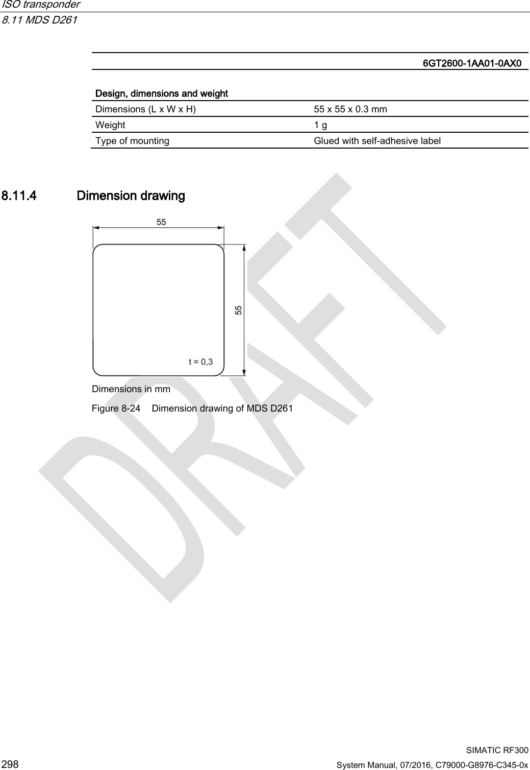 ISO transponder   8.11 MDS D261  SIMATIC RF300 298 System Manual, 07/2016, C79000-G8976-C345-0x   6GT2600-1AA01-0AX0  Design, dimensions and weight  Dimensions (L x W x H) 55 x 55 x 0.3 mm Weight 1 g Type of mounting Glued with self-adhesive label 8.11.4 Dimension drawing  Dimensions in mm  Figure 8-24 Dimension drawing of MDS D261  