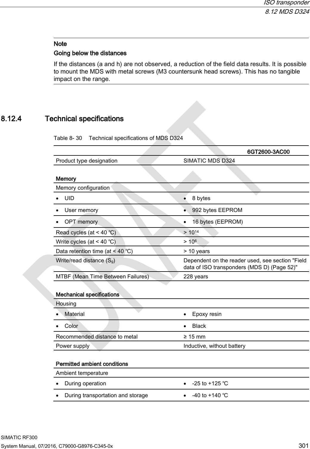  ISO transponder  8.12 MDS D324 SIMATIC RF300 System Manual, 07/2016, C79000-G8976-C345-0x 301   Note Going below the distances  If the distances (a and h) are not observed, a reduction of the field data results. It is possible to mount the MDS with metal screws (M3 countersunk head screws). This has no tangible impact on the range.  8.12.4 Technical specifications Table 8- 30 Technical specifications of MDS D324    6GT2600-3AC00 Product type designation SIMATIC MDS D324  Memory Memory configuration  • UID • 8 bytes • User memory • 992 bytes EEPROM • OPT memory • 16 bytes (EEPROM) Read cycles (at &lt; 40 ℃) &gt; 1014 Write cycles (at &lt; 40 ℃) &gt; 106 Data retention time (at &lt; 40 ℃) &gt; 10 years Write/read distance (Sg)  Dependent on the reader used, see section &quot;Field data of ISO transponders (MDS D) (Page 52)&quot; MTBF (Mean Time Between Failures) 228 years  Mechanical specifications Housing  • Material • Epoxy resin • Color • Black Recommended distance to metal ≥ 15 mm Power supply Inductive, without battery  Permitted ambient conditions Ambient temperature  • During operation • -25 to +125 ℃ • During transportation and storage • -40 to +140 ℃ 