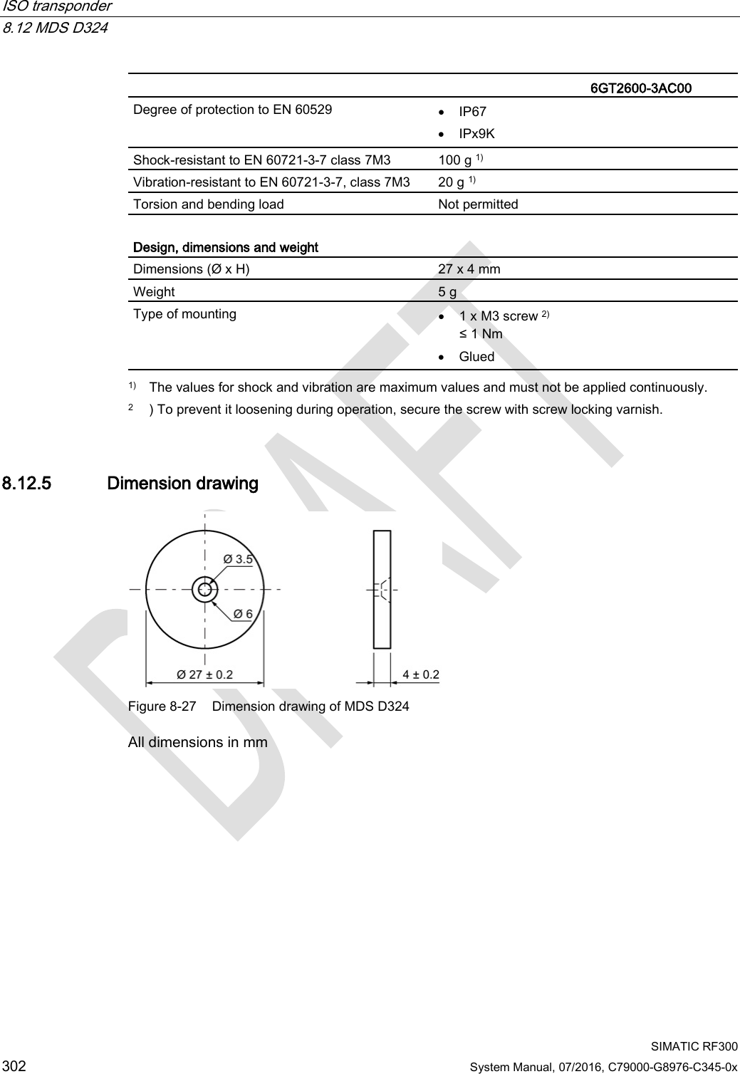 ISO transponder   8.12 MDS D324  SIMATIC RF300 302 System Manual, 07/2016, C79000-G8976-C345-0x   6GT2600-3AC00 Degree of protection to EN 60529 • IP67 • IPx9K Shock-resistant to EN 60721-3-7 class 7M3  100 g 1) Vibration-resistant to EN 60721-3-7, class 7M3 20 g 1) Torsion and bending load Not permitted  Design, dimensions and weight  Dimensions (Ø x H) 27 x 4 mm Weight 5 g Type of mounting • 1 x M3 screw 2) ≤ 1 Nm • Glued  1) The values for shock and vibration are maximum values and must not be applied continuously. 2 ) To prevent it loosening during operation, secure the screw with screw locking varnish. 8.12.5 Dimension drawing  Figure 8-27 Dimension drawing of MDS D324 All dimensions in mm  