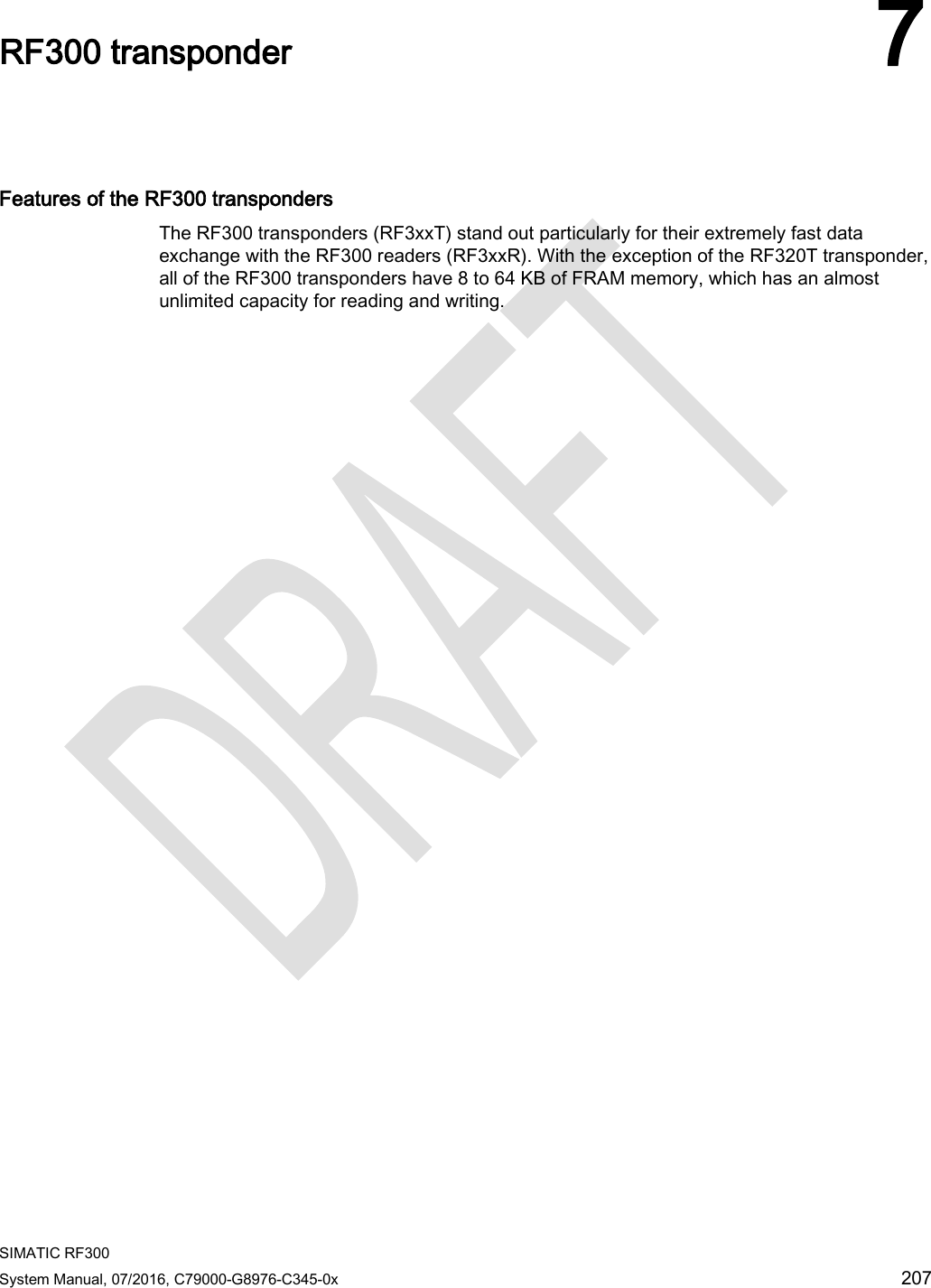  SIMATIC RF300 System Manual, 07/2016, C79000-G8976-C345-0x 207  RF300 transponder 7   Features of the RF300 transponders The RF300 transponders (RF3xxT) stand out particularly for their extremely fast data exchange with the RF300 readers (RF3xxR). With the exception of the RF320T transponder, all of the RF300 transponders have 8 to 64 KB of FRAM memory, which has an almost unlimited capacity for reading and writing.  