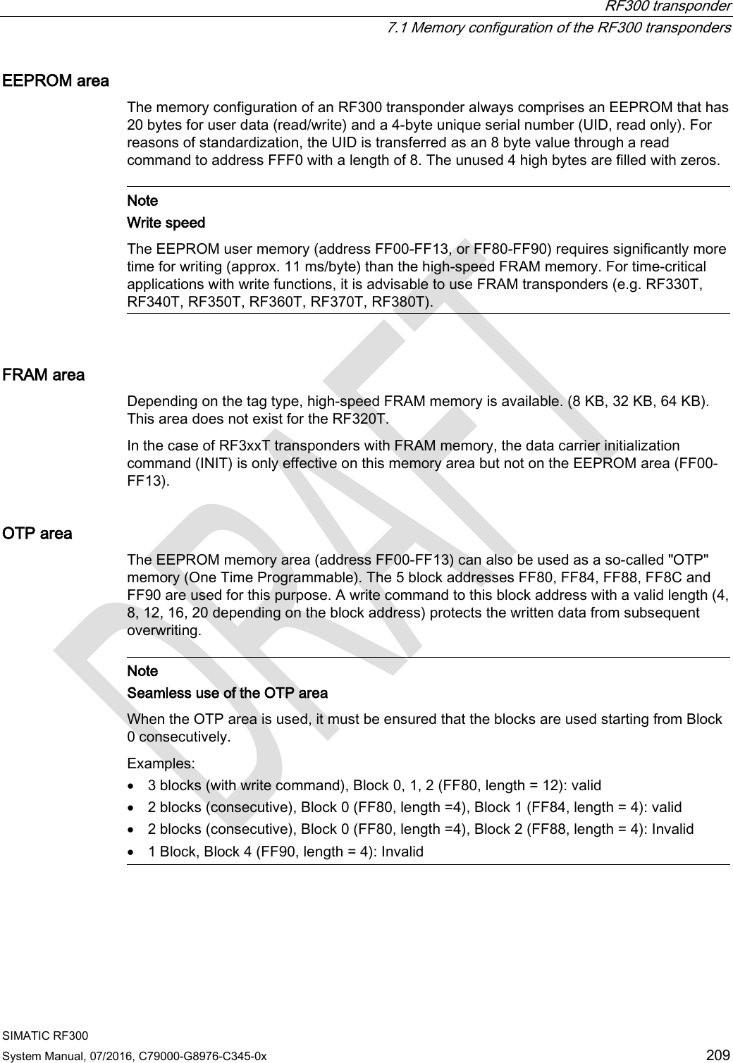  RF300 transponder  7.1 Memory configuration of the RF300 transponders SIMATIC RF300 System Manual, 07/2016, C79000-G8976-C345-0x  209 EEPROM area The memory configuration of an RF300 transponder always comprises an EEPROM that has 20 bytes for user data (read/write) and a 4-byte unique serial number (UID, read only). For reasons of standardization, the UID is transferred as an 8 byte value through a read command to address FFF0 with a length of 8. The unused 4 high bytes are filled with zeros.   Note Write speed The EEPROM user memory (address FF00-FF13, or FF80-FF90) requires significantly more time for writing (approx. 11 ms/byte) than the high-speed FRAM memory. For time-critical applications with write functions, it is advisable to use FRAM transponders (e.g. RF330T, RF340T, RF350T, RF360T, RF370T, RF380T).  FRAM area Depending on the tag type, high-speed FRAM memory is available. (8 KB, 32 KB, 64 KB). This area does not exist for the RF320T. In the case of RF3xxT transponders with FRAM memory, the data carrier initialization command (INIT) is only effective on this memory area but not on the EEPROM area (FF00-FF13). OTP area The EEPROM memory area (address FF00-FF13) can also be used as a so-called &quot;OTP&quot; memory (One Time Programmable). The 5 block addresses FF80, FF84, FF88, FF8C and FF90 are used for this purpose. A write command to this block address with a valid length (4, 8, 12, 16, 20 depending on the block address) protects the written data from subsequent overwriting.   Note Seamless use of the OTP area When the OTP area is used, it must be ensured that the blocks are used starting from Block 0 consecutively. Examples: • 3 blocks (with write command), Block 0, 1, 2 (FF80, length = 12): valid • 2 blocks (consecutive), Block 0 (FF80, length =4), Block 1 (FF84, length = 4): valid • 2 blocks (consecutive), Block 0 (FF80, length =4), Block 2 (FF88, length = 4): Invalid • 1 Block, Block 4 (FF90, length = 4): Invalid  