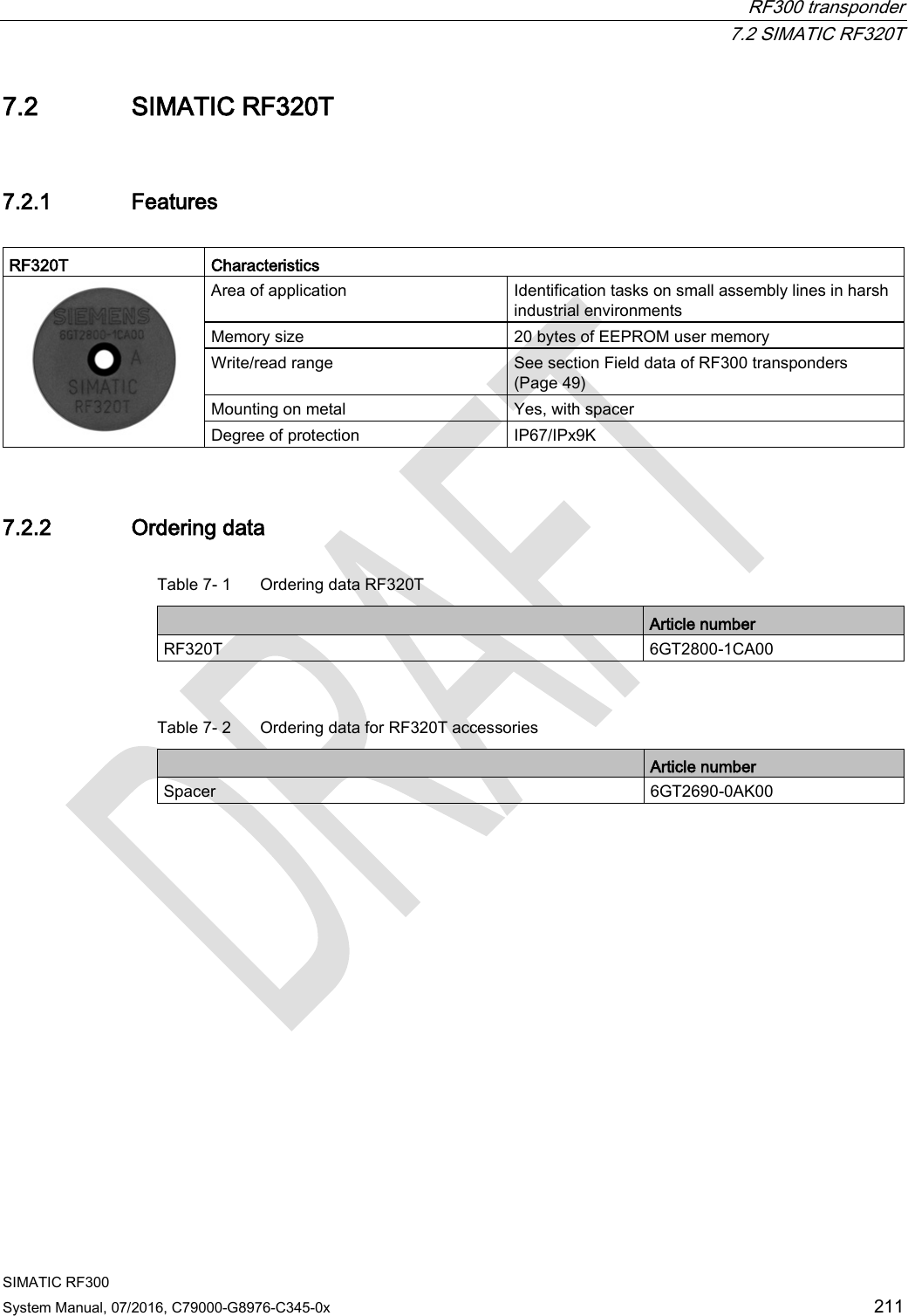  RF300 transponder  7.2 SIMATIC RF320T SIMATIC RF300 System Manual, 07/2016, C79000-G8976-C345-0x  211 7.2 SIMATIC RF320T 7.2.1 Features  RF320T  Characteristics  Area of application Identification tasks on small assembly lines in harsh industrial environments Memory size 20 bytes of EEPROM user memory Write/read range See section Field data of RF300 transponders (Page 49)  Mounting on metal Yes, with spacer Degree of protection IP67/IPx9K 7.2.2 Ordering data Table 7- 1  Ordering data RF320T  Article number RF320T 6GT2800-1CA00  Table 7- 2  Ordering data for RF320T accessories  Article number Spacer 6GT2690-0AK00 