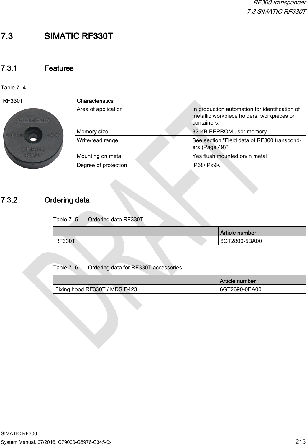  RF300 transponder  7.3 SIMATIC RF330T SIMATIC RF300 System Manual, 07/2016, C79000-G8976-C345-0x  215 7.3 SIMATIC RF330T 7.3.1 Features Table 7- 4    RF330T  Characteristics  Area of application In production automation for identification of metallic workpiece holders, workpieces or containers. Memory size 32 KB EEPROM user memory Write/read range See section &quot;Field data of RF300 transpond-ers (Page 49)&quot;  Mounting on metal Yes flush mounted on/in metal Degree of protection IP68/IPx9K 7.3.2 Ordering data Table 7- 5  Ordering data RF330T  Article number RF330T 6GT2800-5BA00  Table 7- 6  Ordering data for RF330T accessories  Article number Fixing hood RF330T / MDS D423 6GT2690-0EA00 