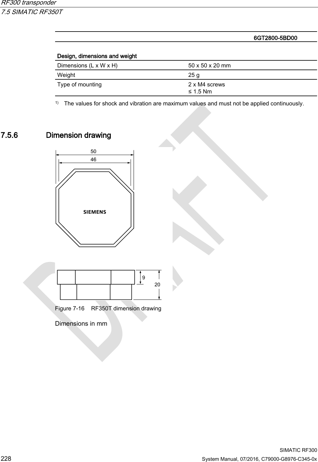 RF300 transponder   7.5 SIMATIC RF350T  SIMATIC RF300 228 System Manual, 07/2016, C79000-G8976-C345-0x   6GT2800-5BD00  Design, dimensions and weight  Dimensions (L x W x H) 50 x 50 x 20 mm Weight 25 g Type of mounting 2 x M4 screws ≤ 1.5 Nm  1) The values for shock and vibration are maximum values and must not be applied continuously. 7.5.6 Dimension drawing  Figure 7-16 RF350T dimension drawing Dimensions in mm  