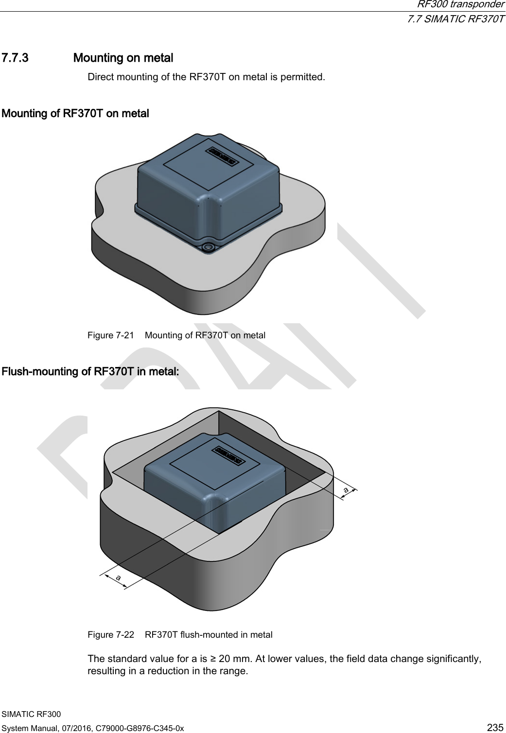  RF300 transponder  7.7 SIMATIC RF370T SIMATIC RF300 System Manual, 07/2016, C79000-G8976-C345-0x  235 7.7.3 Mounting on metal Direct mounting of the RF370T on metal is permitted.  Mounting of RF370T on metal  Figure 7-21 Mounting of RF370T on metal Flush-mounting of RF370T in metal:  Figure 7-22 RF370T flush-mounted in metal The standard value for a is ≥ 20 mm. At lower values, the field data change significantly, resulting in a reduction in the range. 