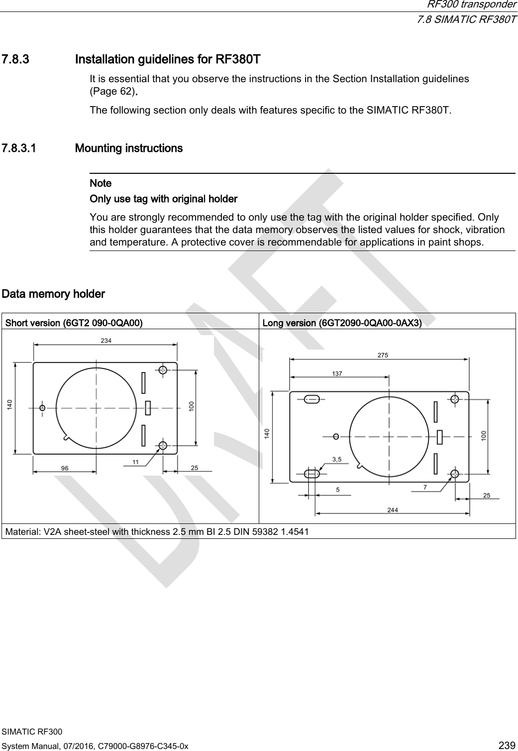  RF300 transponder  7.8 SIMATIC RF380T SIMATIC RF300 System Manual, 07/2016, C79000-G8976-C345-0x  239 7.8.3 Installation guidelines for RF380T It is essential that you observe the instructions in the Section Installation guidelines (Page 62). The following section only deals with features specific to the SIMATIC RF380T. 7.8.3.1 Mounting instructions   Note Only use tag with original holder You are strongly recommended to only use the tag with the original holder specified. Only this holder guarantees that the data memory observes the listed values for shock, vibration and temperature. A protective cover is recommendable for applications in paint shops.  Data memory holder  Short version (6GT2 090-0QA00) Long version (6GT2090-0QA00-0AX3)    Material: V2A sheet-steel with thickness 2.5 mm BI 2.5 DIN 59382 1.4541 