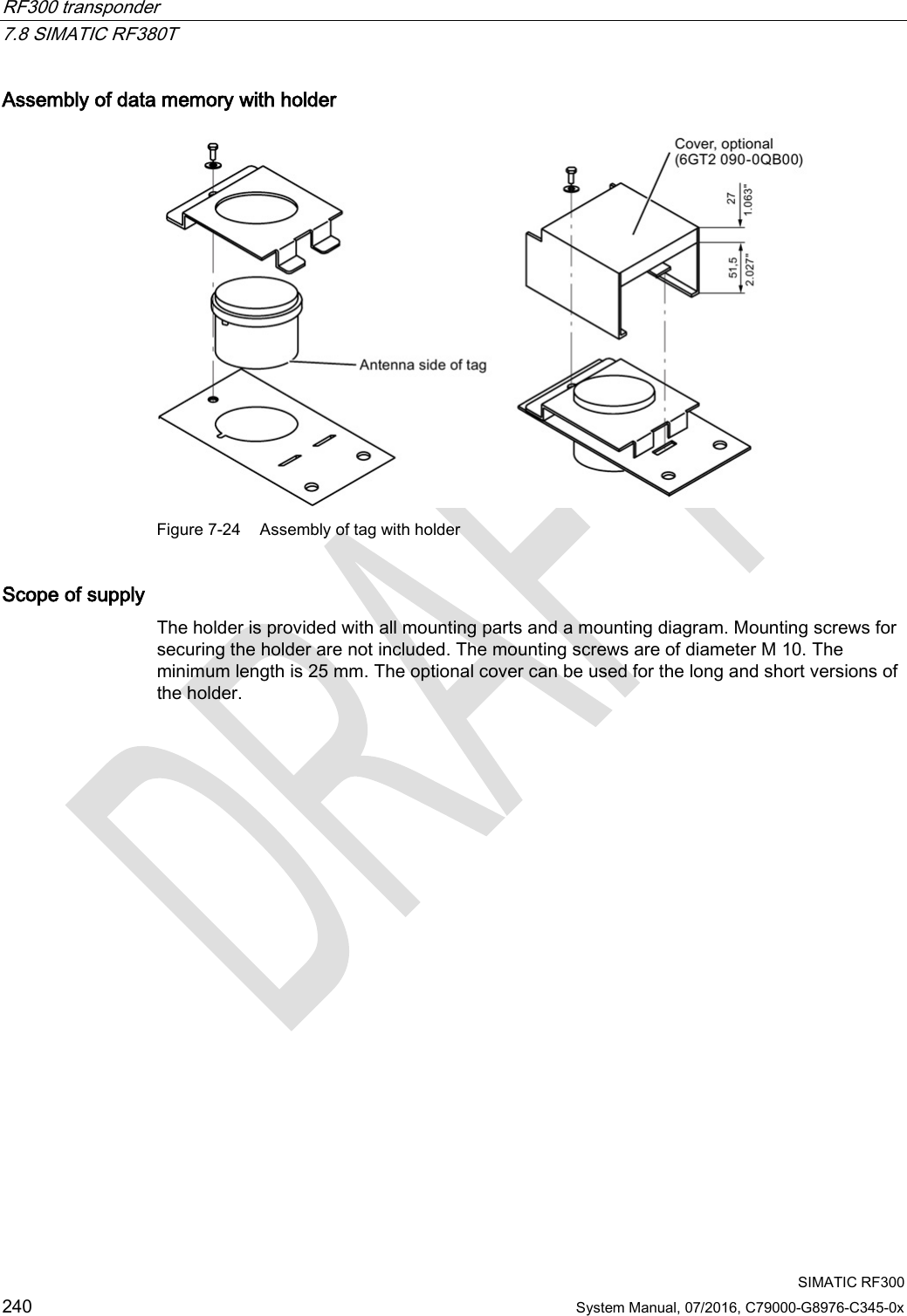 RF300 transponder   7.8 SIMATIC RF380T  SIMATIC RF300 240 System Manual, 07/2016, C79000-G8976-C345-0x Assembly of data memory with holder  Figure 7-24 Assembly of tag with holder Scope of supply The holder is provided with all mounting parts and a mounting diagram. Mounting screws for securing the holder are not included. The mounting screws are of diameter M 10. The minimum length is 25 mm. The optional cover can be used for the long and short versions of the holder. 