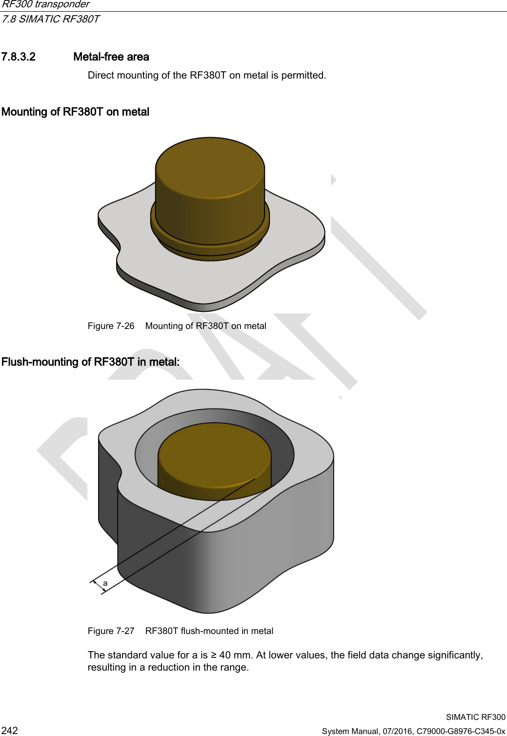 RF300 transponder   7.8 SIMATIC RF380T  SIMATIC RF300 242 System Manual, 07/2016, C79000-G8976-C345-0x 7.8.3.2 Metal-free area Direct mounting of the RF380T on metal is permitted.  Mounting of RF380T on metal  Figure 7-26 Mounting of RF380T on metal Flush-mounting of RF380T in metal:  Figure 7-27 RF380T flush-mounted in metal The standard value for a is ≥ 40 mm. At lower values, the field data change significantly, resulting in a reduction in the range. 