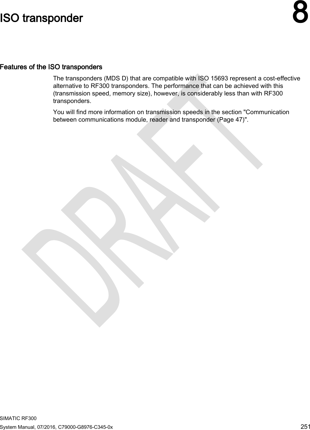  SIMATIC RF300 System Manual, 07/2016, C79000-G8976-C345-0x 251  ISO transponder 8   Features of the ISO transponders The transponders (MDS D) that are compatible with ISO 15693 represent a cost-effective alternative to RF300 transponders. The performance that can be achieved with this (transmission speed, memory size), however, is considerably less than with RF300 transponders. You will find more information on transmission speeds in the section &quot;Communication between communications module, reader and transponder (Page 47)&quot;.   