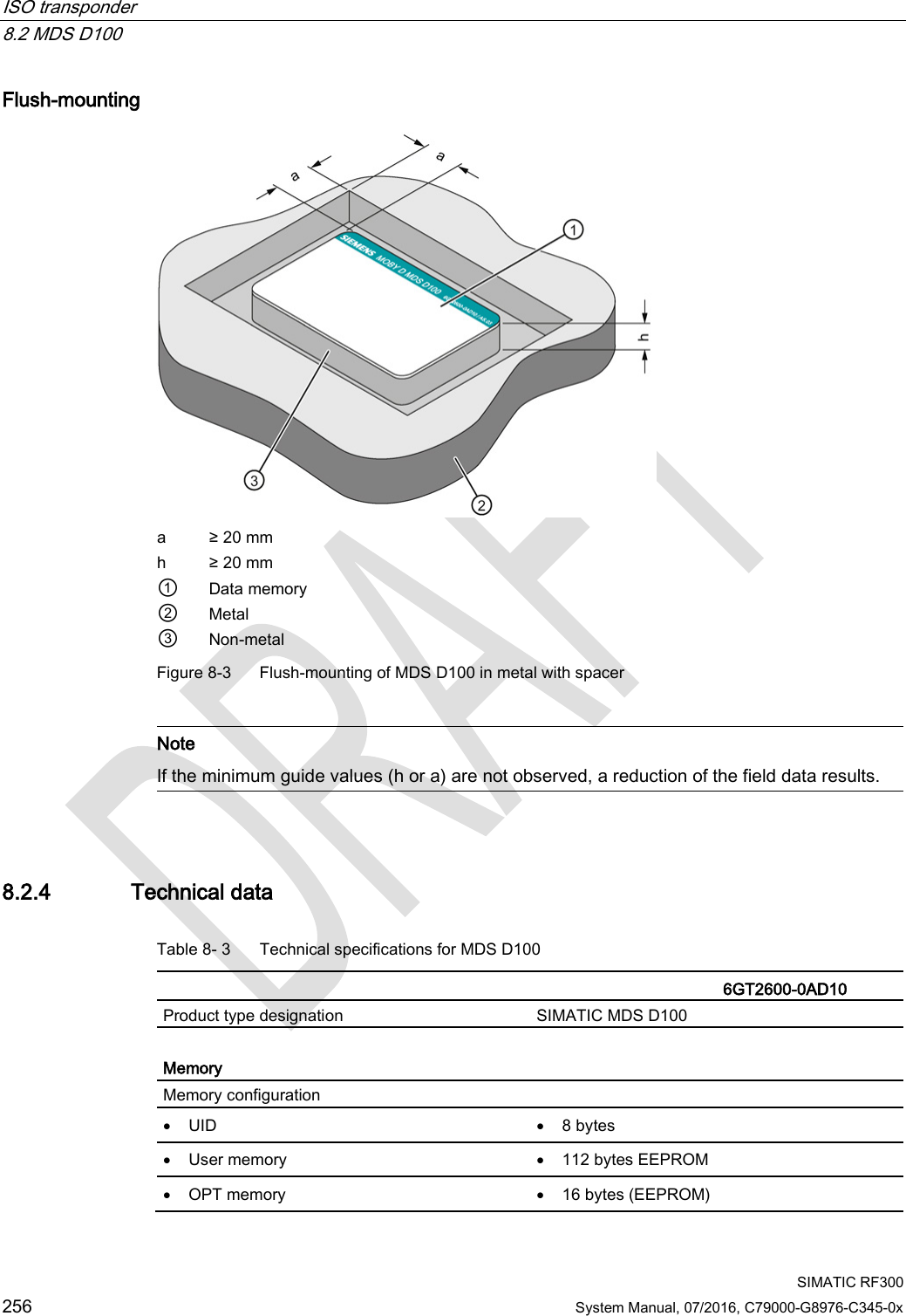 ISO transponder   8.2 MDS D100  SIMATIC RF300 256 System Manual, 07/2016, C79000-G8976-C345-0x Flush-mounting  a ≥ 20 mm h ≥ 20 mm ① Data memory ② Metal ③ Non-metal Figure 8-3  Flush-mounting of MDS D100 in metal with spacer   Note If the minimum guide values (h or a) are not observed, a reduction of the field data results.  8.2.4 Technical data Table 8- 3  Technical specifications for MDS D100    6GT2600-0AD10 Product type designation SIMATIC MDS D100  Memory Memory configuration  • UID • 8 bytes • User memory • 112 bytes EEPROM • OPT memory • 16 bytes (EEPROM) 