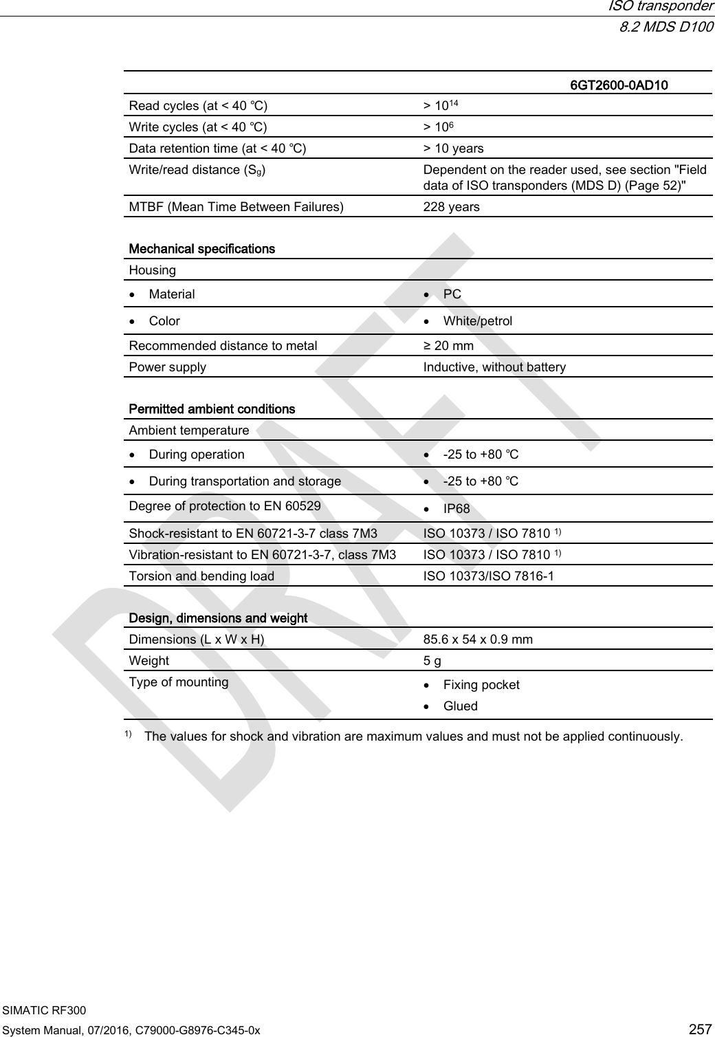  ISO transponder  8.2 MDS D100 SIMATIC RF300 System Manual, 07/2016, C79000-G8976-C345-0x 257   6GT2600-0AD10 Read cycles (at &lt; 40 ℃) &gt; 1014 Write cycles (at &lt; 40 ℃) &gt; 106 Data retention time (at &lt; 40 ℃) &gt; 10 years Write/read distance (Sg)  Dependent on the reader used, see section &quot;Field data of ISO transponders (MDS D) (Page 52)&quot; MTBF (Mean Time Between Failures) 228 years  Mechanical specifications Housing  • Material • PC • Color • White/petrol Recommended distance to metal ≥ 20 mm Power supply Inductive, without battery  Permitted ambient conditions Ambient temperature  • During operation • -25 to +80 ℃ • During transportation and storage • -25 to +80 ℃ Degree of protection to EN 60529 • IP68 Shock-resistant to EN 60721-3-7 class 7M3 ISO 10373 / ISO 7810 1) Vibration-resistant to EN 60721-3-7, class 7M3 ISO 10373 / ISO 7810 1) Torsion and bending load ISO 10373/ISO 7816-1  Design, dimensions and weight  Dimensions (L x W x H) 85.6 x 54 x 0.9 mm Weight 5 g Type of mounting • Fixing pocket • Glued  1) The values for shock and vibration are maximum values and must not be applied continuously. 