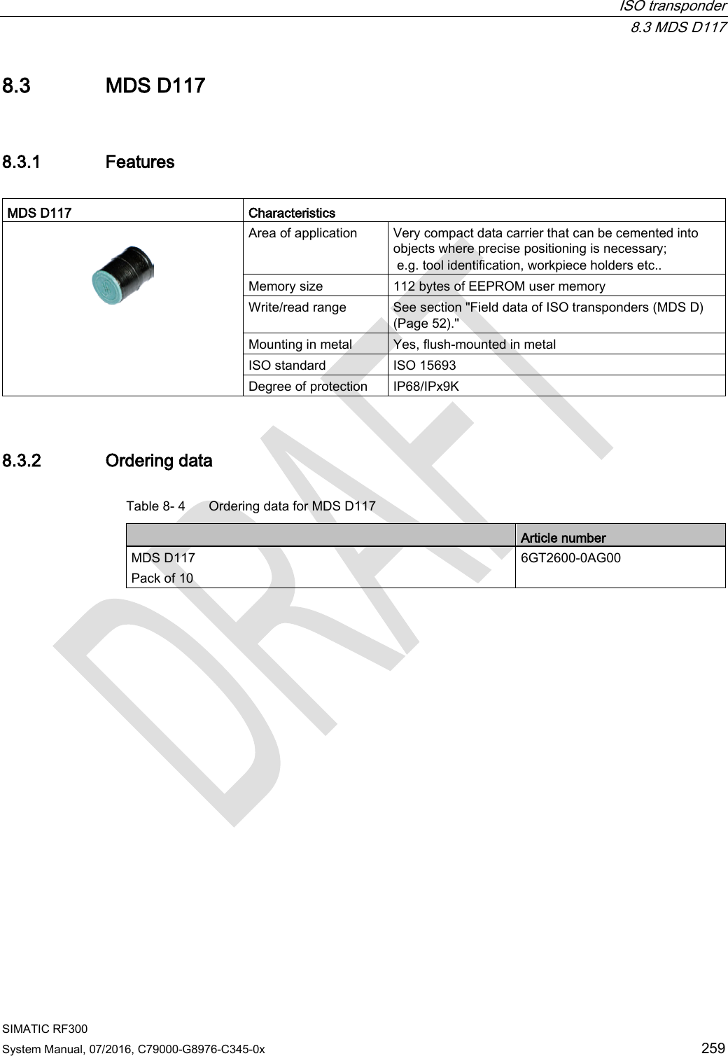  ISO transponder  8.3 MDS D117 SIMATIC RF300 System Manual, 07/2016, C79000-G8976-C345-0x 259 8.3 MDS D117 8.3.1 Features  MDS D117 Characteristics   Area of application Very compact data carrier that can be cemented into objects where precise positioning is necessary;  e.g. tool identification, workpiece holders etc.. Memory size 112 bytes of EEPROM user memory Write/read range See section &quot;Field data of ISO transponders (MDS D) (Page 52).&quot; Mounting in metal Yes, flush-mounted in metal ISO standard ISO 15693 Degree of protection IP68/IPx9K 8.3.2 Ordering data Table 8- 4  Ordering data for MDS D117  Article number MDS D117 Pack of 10 6GT2600-0AG00 