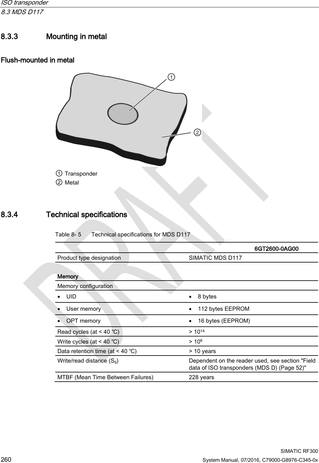 ISO transponder   8.3 MDS D117  SIMATIC RF300 260 System Manual, 07/2016, C79000-G8976-C345-0x 8.3.3 Mounting in metal Flush-mounted in metal  ① Transponder ② Metal 8.3.4 Technical specifications Table 8- 5  Technical specifications for MDS D117    6GT2600-0AG00 Product type designation SIMATIC MDS D117  Memory Memory configuration  • UID • 8 bytes • User memory • 112 bytes EEPROM • OPT memory • 16 bytes (EEPROM) Read cycles (at &lt; 40 ℃) &gt; 1014 Write cycles (at &lt; 40 ℃) &gt; 106 Data retention time (at &lt; 40 ℃) &gt; 10 years Write/read distance (Sg)  Dependent on the reader used, see section &quot;Field data of ISO transponders (MDS D) (Page 52)&quot; MTBF (Mean Time Between Failures) 228 years 