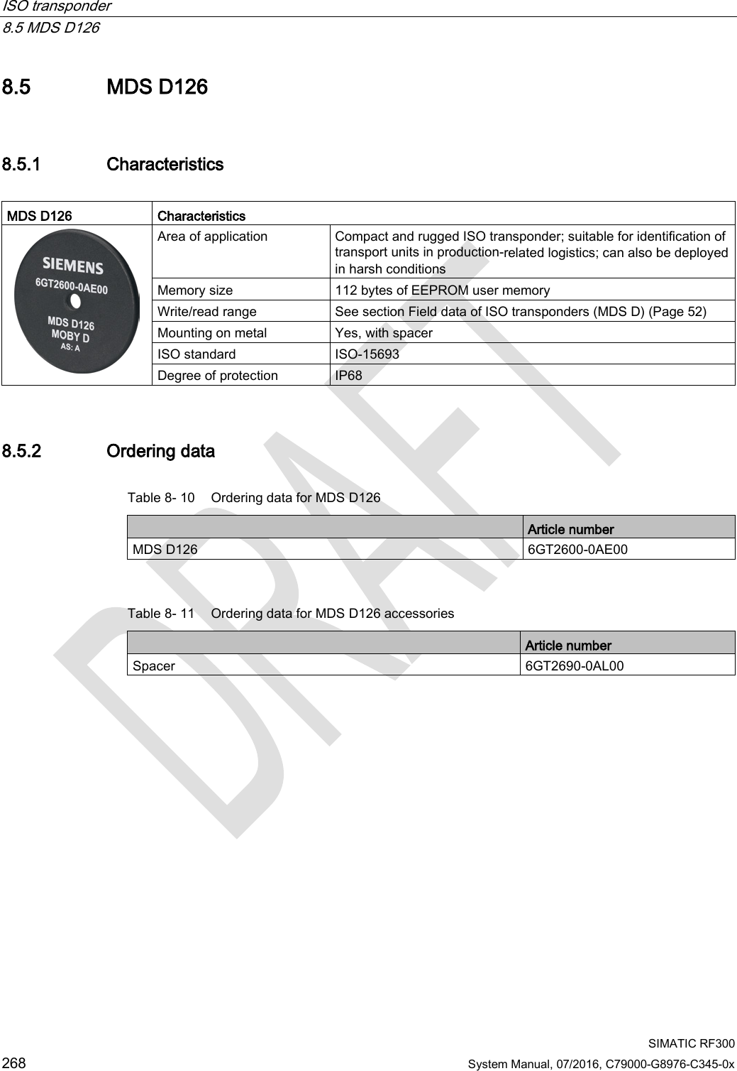 ISO transponder   8.5 MDS D126  SIMATIC RF300 268 System Manual, 07/2016, C79000-G8976-C345-0x 8.5 MDS D126 8.5.1 Characteristics  MDS D126 Characteristics  Area of application Compact and rugged ISO transponder; suitable for identification of transport units in production-related logistics; can also be deployed in harsh conditions Memory size 112 bytes of EEPROM user memory Write/read range See section Field data of ISO transponders (MDS D) (Page 52)   Mounting on metal Yes, with spacer ISO standard ISO-15693 Degree of protection IP68 8.5.2 Ordering data Table 8- 10 Ordering data for MDS D126  Article number MDS D126 6GT2600-0AE00  Table 8- 11 Ordering data for MDS D126 accessories  Article number Spacer 6GT2690-0AL00 