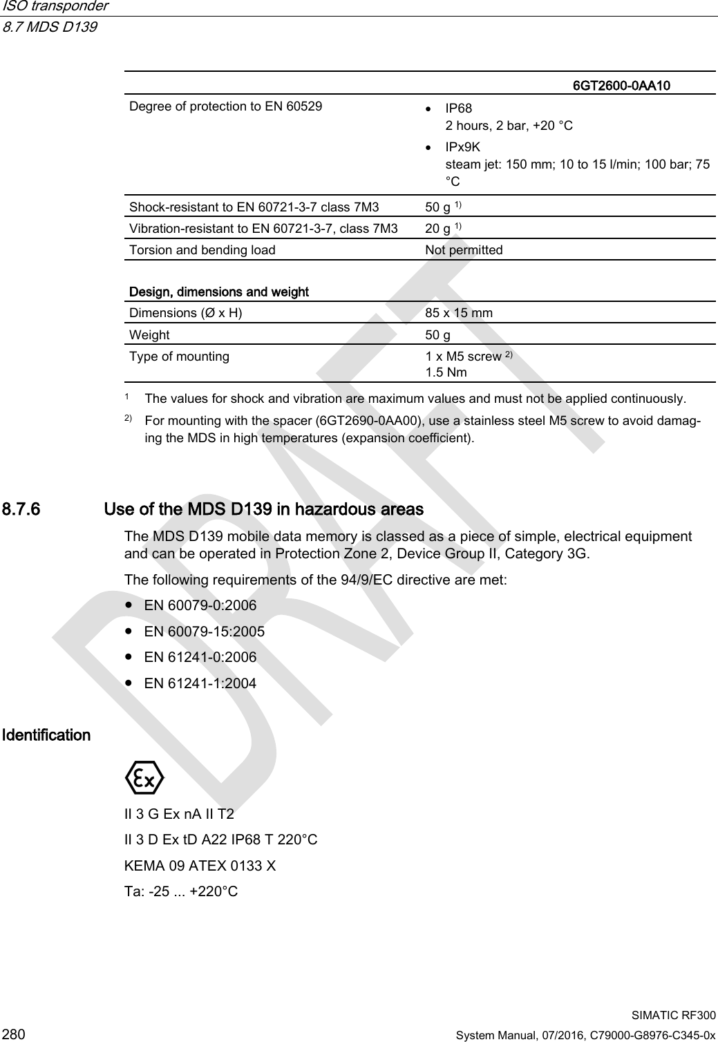 ISO transponder   8.7 MDS D139  SIMATIC RF300 280 System Manual, 07/2016, C79000-G8976-C345-0x   6GT2600-0AA10 Degree of protection to EN 60529 • IP68 2 hours, 2 bar, +20 °C • IPx9K steam jet: 150 mm; 10 to 15 l/min; 100 bar; 75 °C Shock-resistant to EN 60721-3-7 class 7M3  50 g 1) Vibration-resistant to EN 60721-3-7, class 7M3 20 g 1) Torsion and bending load Not permitted  Design, dimensions and weight  Dimensions (Ø x H) 85 x 15 mm Weight 50 g Type of mounting 1 x M5 screw 2) 1.5 Nm  1 The values for shock and vibration are maximum values and must not be applied continuously. 2) For mounting with the spacer (6GT2690-0AA00), use a stainless steel M5 screw to avoid damag-ing the MDS in high temperatures (expansion coefficient). 8.7.6 Use of the MDS D139 in hazardous areas The MDS D139 mobile data memory is classed as a piece of simple, electrical equipment and can be operated in Protection Zone 2, Device Group II, Category 3G. The following requirements of the 94/9/EC directive are met: ● EN 60079-0:2006 ● EN 60079-15:2005 ● EN 61241-0:2006 ● EN 61241-1:2004 Identification  II 3 G Ex nA II T2 II 3 D Ex tD A22 IP68 T 220°C KEMA 09 ATEX 0133 X Ta: -25 ... +220°C 