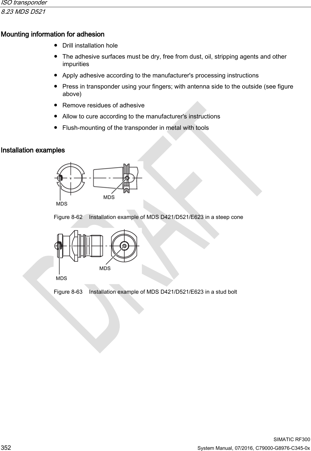 ISO transponder   8.23 MDS D521  SIMATIC RF300 352 System Manual, 07/2016, C79000-G8976-C345-0x Mounting information for adhesion ● Drill installation hole ● The adhesive surfaces must be dry, free from dust, oil, stripping agents and other impurities ● Apply adhesive according to the manufacturer&apos;s processing instructions ● Press in transponder using your fingers; with antenna side to the outside (see figure above) ● Remove residues of adhesive ● Allow to cure according to the manufacturer&apos;s instructions ● Flush-mounting of the transponder in metal with tools Installation examples  Figure 8-62 Installation example of MDS D421/D521/E623 in a steep cone  Figure 8-63 Installation example of MDS D421/D521/E623 in a stud bolt 