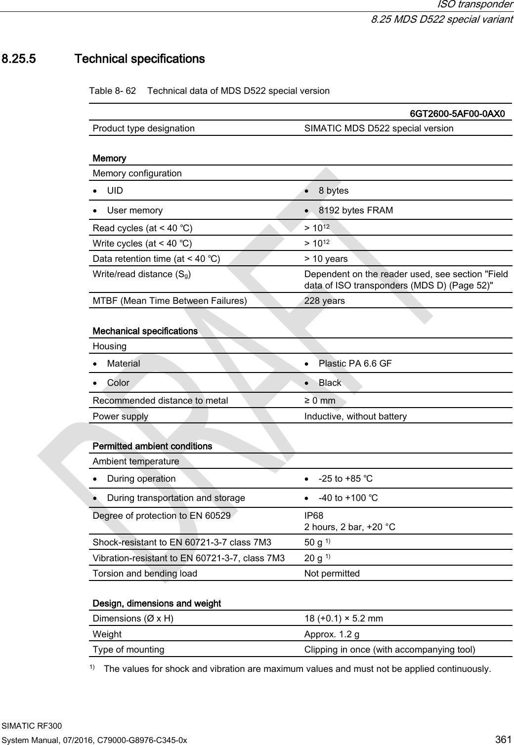  ISO transponder  8.25 MDS D522 special variant SIMATIC RF300 System Manual, 07/2016, C79000-G8976-C345-0x 361 8.25.5 Technical specifications Table 8- 62 Technical data of MDS D522 special version   6GT2600-5AF00-0AX0 Product type designation SIMATIC MDS D522 special version  Memory Memory configuration  • UID • 8 bytes • User memory • 8192 bytes FRAM Read cycles (at &lt; 40 ℃) &gt; 1012 Write cycles (at &lt; 40 ℃) &gt; 1012 Data retention time (at &lt; 40 ℃) &gt; 10 years Write/read distance (Sg)  Dependent on the reader used, see section &quot;Field data of ISO transponders (MDS D) (Page 52)&quot; MTBF (Mean Time Between Failures) 228 years  Mechanical specifications Housing  • Material • Plastic PA 6.6 GF • Color • Black Recommended distance to metal ≥ 0 mm Power supply Inductive, without battery  Permitted ambient conditions Ambient temperature  • During operation • -25 to +85 ℃ • During transportation and storage • -40 to +100 ℃ Degree of protection to EN 60529  IP68 2 hours, 2 bar, +20 °C Shock-resistant to EN 60721-3-7 class 7M3  50 g 1) Vibration-resistant to EN 60721-3-7, class 7M3 20 g 1) Torsion and bending load Not permitted  Design, dimensions and weight  Dimensions (Ø x H) 18 (+0.1) × 5.2 mm Weight Approx. 1.2 g Type of mounting Clipping in once (with accompanying tool)  1) The values for shock and vibration are maximum values and must not be applied continuously. 