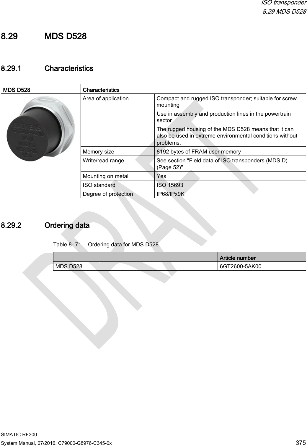  ISO transponder  8.29 MDS D528 SIMATIC RF300 System Manual, 07/2016, C79000-G8976-C345-0x 375 8.29 MDS D528 8.29.1 Characteristics  MDS D528 Characteristics  Area of application Compact and rugged ISO transponder; suitable for screw mounting Use in assembly and production lines in the powertrain sector The rugged housing of the MDS D528 means that it can also be used in extreme environmental conditions without problems. Memory size 8192 bytes of FRAM user memory Write/read range See section &quot;Field data of ISO transponders (MDS D) (Page 52)&quot; Mounting on metal Yes ISO standard ISO 15693 Degree of protection IP68/IPx9K 8.29.2 Ordering data Table 8- 71 Ordering data for MDS D528  Article number MDS D528 6GT2600-5AK00 