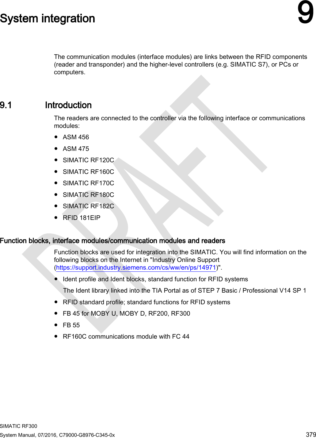  SIMATIC RF300 System Manual, 07/2016, C79000-G8976-C345-0x 379  System integration 9   The communication modules (interface modules) are links between the RFID components (reader and transponder) and the higher-level controllers (e.g. SIMATIC S7), or PCs or computers.    9.1 Introduction The readers are connected to the controller via the following interface or communications modules:  ● ASM 456 ● ASM 475 ● SIMATIC RF120C ● SIMATIC RF160C ● SIMATIC RF170C ● SIMATIC RF180C ● SIMATIC RF182C ● RFID 181EIP Function blocks, interface modules/communication modules and readers  Function blocks are used for integration into the SIMATIC. You will find information on the following blocks on the Internet in &quot;Industry Online Support (https://support.industry.siemens.com/cs/ww/en/ps/14971)&quot;. ● Ident profile and Ident blocks, standard function for RFID systems The Ident library linked into the TIA Portal as of STEP 7 Basic / Professional V14 SP 1 ● RFID standard profile; standard functions for RFID systems ● FB 45 for MOBY U, MOBY D, RF200, RF300 ● FB 55 ● RF160C communications module with FC 44  