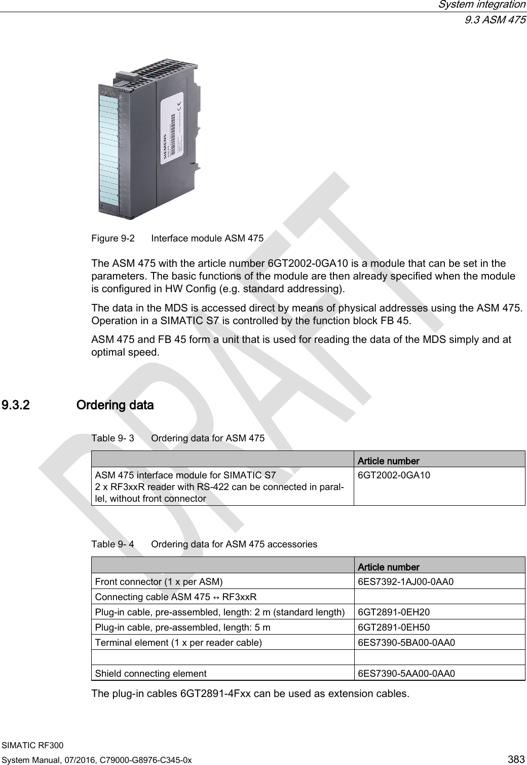  System integration  9.3 ASM 475 SIMATIC RF300 System Manual, 07/2016, C79000-G8976-C345-0x 383  Figure 9-2  Interface module ASM 475 The ASM 475 with the article number 6GT2002-0GA10 is a module that can be set in the parameters. The basic functions of the module are then already specified when the module is configured in HW Config (e.g. standard addressing). The data in the MDS is accessed direct by means of physical addresses using the ASM 475. Operation in a SIMATIC S7 is controlled by the function block FB 45. ASM 475 and FB 45 form a unit that is used for reading the data of the MDS simply and at optimal speed. 9.3.2 Ordering data Table 9- 3  Ordering data for ASM 475  Article number ASM 475 interface module for SIMATIC S7  2 x RF3xxR reader with RS-422 can be connected in paral-lel, without front connector 6GT2002-0GA10  Table 9- 4  Ordering data for ASM 475 accessories  Article number Front connector (1 x per ASM) 6ES7392-1AJ00-0AA0 Connecting cable ASM 475 ↔ RF3xxR  Plug-in cable, pre-assembled, length: 2 m (standard length) 6GT2891-0EH20 Plug-in cable, pre-assembled, length: 5 m 6GT2891-0EH50 Terminal element (1 x per reader cable) 6ES7390-5BA00-0AA0   Shield connecting element 6ES7390-5AA00-0AA0 The plug-in cables 6GT2891-4Fxx can be used as extension cables.  
