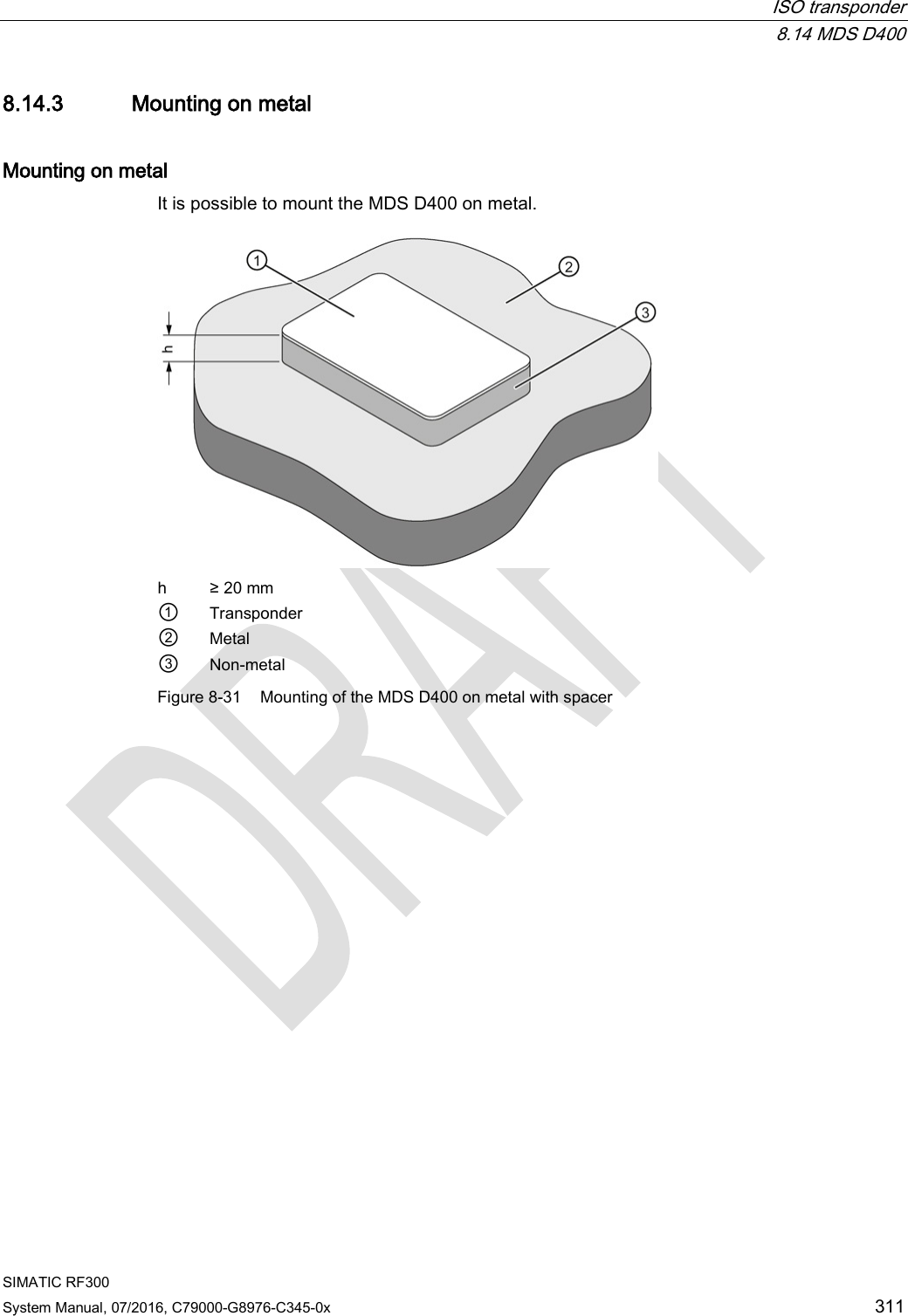  ISO transponder  8.14 MDS D400 SIMATIC RF300 System Manual, 07/2016, C79000-G8976-C345-0x 311 8.14.3 Mounting on metal Mounting on metal It is possible to mount the MDS D400 on metal.   h ≥ 20 mm ① Transponder ② Metal ③ Non-metal Figure 8-31 Mounting of the MDS D400 on metal with spacer 