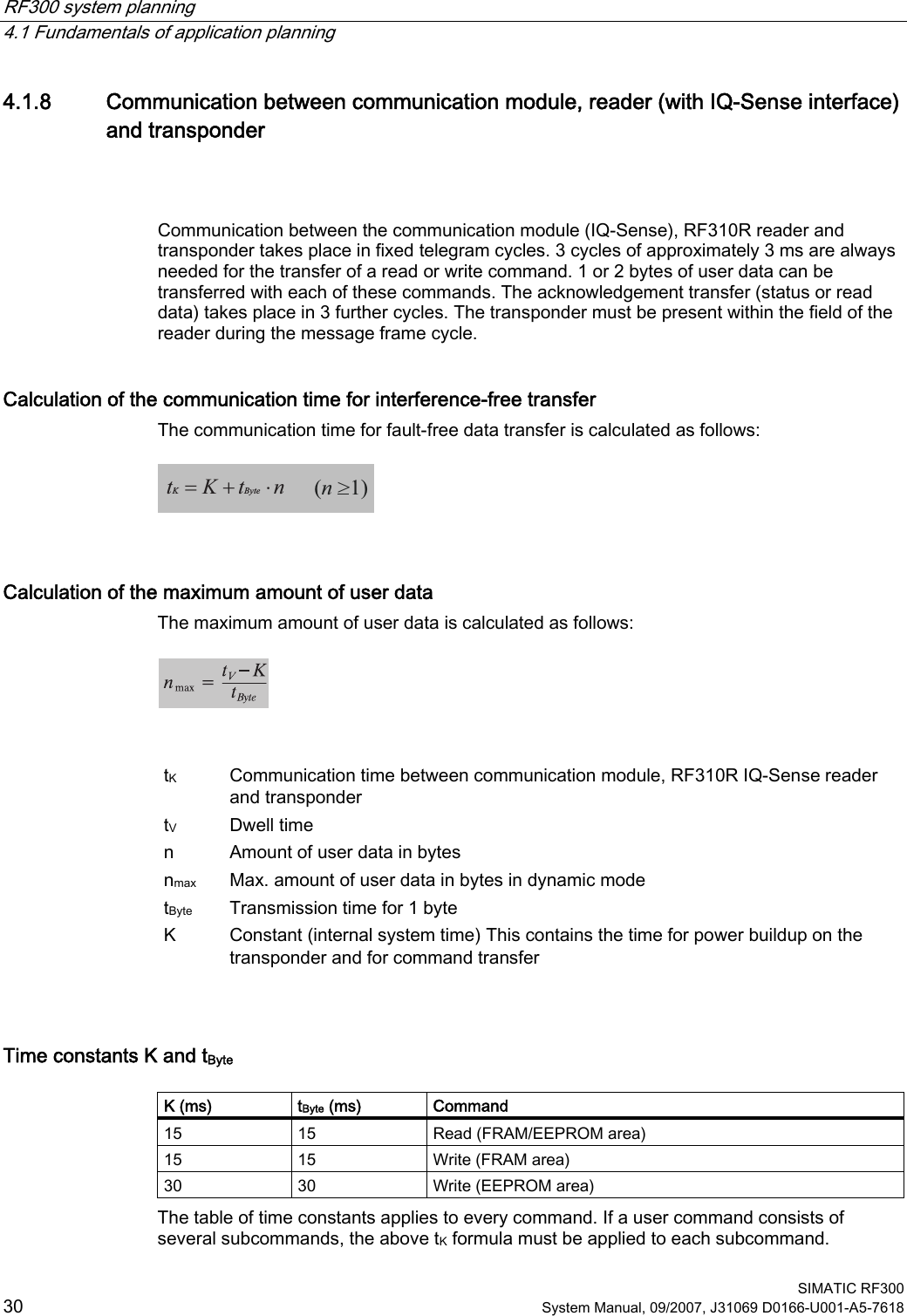 RF300 system planning   4.1 Fundamentals of application planning  SIMATIC RF300 30 System Manual, 09/2007, J31069 D0166-U001-A5-7618 4.1.8 Communication between communication module, reader (with IQ-Sense interface) and transponder  Communication between the communication module (IQ-Sense), RF310R reader and transponder takes place in fixed telegram cycles. 3 cycles of approximately 3 ms are always needed for the transfer of a read or write command. 1 or 2 bytes of user data can be transferred with each of these commands. The acknowledgement transfer (status or read data) takes place in 3 further cycles. The transponder must be present within the field of the reader during the message frame cycle. Calculation of the communication time for interference-free transfer The communication time for fault-free data transfer is calculated as follows:  =+ ⋅tKtnKByte(n &gt;1)  Calculation of the maximum amount of user data The maximum amount of user data is calculated as follows:     tK  Communication time between communication module, RF310R IQ-Sense reader and transponder tV  Dwell time  n  Amount of user data in bytes nmax  Max. amount of user data in bytes in dynamic mode tByte  Transmission time for 1 byte K  Constant (internal system time) This contains the time for power buildup on the transponder and for command transfer  Time constants K and tByte  K (ms)  tByte (ms)  Command 15  15  Read (FRAM/EEPROM area) 15  15  Write (FRAM area) 30  30  Write (EEPROM area) The table of time constants applies to every command. If a user command consists of several subcommands, the above tK formula must be applied to each subcommand. 