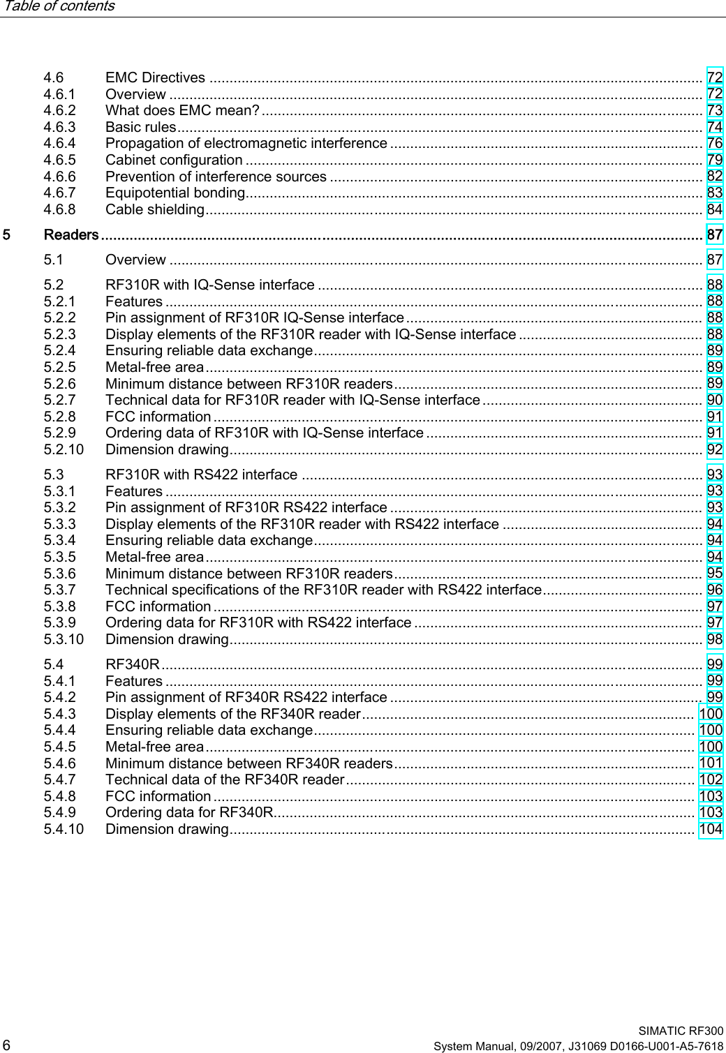 Table of contents      SIMATIC RF300 6 System Manual, 09/2007, J31069 D0166-U001-A5-7618 4.6  EMC Directives ........................................................................................................................... 72 4.6.1  Overview ..................................................................................................................................... 72 4.6.2  What does EMC mean?.............................................................................................................. 73 4.6.3  Basic rules................................................................................................................................... 74 4.6.4  Propagation of electromagnetic interference ..............................................................................76 4.6.5  Cabinet configuration .................................................................................................................. 79 4.6.6  Prevention of interference sources ............................................................................................. 82 4.6.7  Equipotential bonding.................................................................................................................. 83 4.6.8  Cable shielding............................................................................................................................ 84 5  Readers................................................................................................................................................... 87 5.1  Overview ..................................................................................................................................... 87 5.2  RF310R with IQ-Sense interface ................................................................................................ 88 5.2.1  Features ...................................................................................................................................... 88 5.2.2  Pin assignment of RF310R IQ-Sense interface.......................................................................... 88 5.2.3  Display elements of the RF310R reader with IQ-Sense interface .............................................. 88 5.2.4  Ensuring reliable data exchange................................................................................................. 89 5.2.5  Metal-free area............................................................................................................................ 89 5.2.6  Minimum distance between RF310R readers............................................................................. 89 5.2.7  Technical data for RF310R reader with IQ-Sense interface....................................................... 90 5.2.8  FCC information .......................................................................................................................... 91 5.2.9  Ordering data of RF310R with IQ-Sense interface ..................................................................... 91 5.2.10  Dimension drawing...................................................................................................................... 92 5.3  RF310R with RS422 interface .................................................................................................... 93 5.3.1  Features ...................................................................................................................................... 93 5.3.2  Pin assignment of RF310R RS422 interface .............................................................................. 93 5.3.3  Display elements of the RF310R reader with RS422 interface .................................................. 94 5.3.4  Ensuring reliable data exchange................................................................................................. 94 5.3.5  Metal-free area............................................................................................................................ 94 5.3.6  Minimum distance between RF310R readers............................................................................. 95 5.3.7  Technical specifications of the RF310R reader with RS422 interface........................................ 96 5.3.8  FCC information .......................................................................................................................... 97 5.3.9  Ordering data for RF310R with RS422 interface ........................................................................ 97 5.3.10  Dimension drawing...................................................................................................................... 98 5.4  RF340R....................................................................................................................................... 99 5.4.1  Features ...................................................................................................................................... 99 5.4.2  Pin assignment of RF340R RS422 interface .............................................................................. 99 5.4.3  Display elements of the RF340R reader................................................................................... 100 5.4.4  Ensuring reliable data exchange............................................................................................... 100 5.4.5  Metal-free area.......................................................................................................................... 100 5.4.6  Minimum distance between RF340R readers........................................................................... 101 5.4.7  Technical data of the RF340R reader....................................................................................... 102 5.4.8  FCC information ........................................................................................................................ 103 5.4.9  Ordering data for RF340R......................................................................................................... 103 5.4.10  Dimension drawing.................................................................................................................... 104 