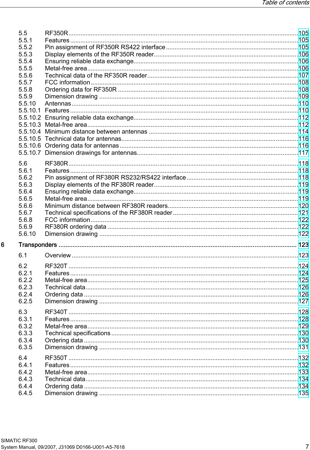   Table of contents   SIMATIC RF300 System Manual, 09/2007, J31069 D0166-U001-A5-7618  7 5.5  RF350R......................................................................................................................................105 5.5.1  Features.....................................................................................................................................105 5.5.2  Pin assignment of RF350R RS422 interface.............................................................................105 5.5.3  Display elements of the RF350R reader....................................................................................106 5.5.4  Ensuring reliable data exchange................................................................................................106 5.5.5  Metal-free area...........................................................................................................................106 5.5.6  Technical data of the RF350R reader........................................................................................107 5.5.7  FCC information.........................................................................................................................108 5.5.8  Ordering data for RF350R .........................................................................................................108 5.5.9  Dimension drawing ....................................................................................................................109 5.5.10  Antennas....................................................................................................................................110 5.5.10.1  Features.....................................................................................................................................110 5.5.10.2  Ensuring reliable data exchange................................................................................................112 5.5.10.3  Metal-free area...........................................................................................................................112 5.5.10.4  Minimum distance between antennas .......................................................................................114 5.5.10.5  Technical data for antennas.......................................................................................................116 5.5.10.6  Ordering data for antennas........................................................................................................116 5.5.10.7  Dimension drawings for antennas..............................................................................................117 5.6  RF380R......................................................................................................................................118 5.6.1  Features.....................................................................................................................................118 5.6.2  Pin assignment of RF380R RS232/RS422 interface.................................................................118 5.6.3  Display elements of the RF380R reader....................................................................................119 5.6.4  Ensuring reliable data exchange................................................................................................119 5.6.5  Metal-free area...........................................................................................................................119 5.6.6  Minimum distance between RF380R readers............................................................................120 5.6.7  Technical specifications of the RF380R reader.........................................................................121 5.6.8  FCC information.........................................................................................................................122 5.6.9  RF380R ordering data ...............................................................................................................122 5.6.10  Dimension drawing ....................................................................................................................122 6  Transponders ........................................................................................................................................ 123 6.1  Overview ....................................................................................................................................123 6.2  RF320T ......................................................................................................................................124 6.2.1  Features.....................................................................................................................................124 6.2.2  Metal-free area...........................................................................................................................125 6.2.3  Technical data............................................................................................................................126 6.2.4  Ordering data .............................................................................................................................126 6.2.5  Dimension drawing ....................................................................................................................127 6.3  RF340T ......................................................................................................................................128 6.3.1  Features.....................................................................................................................................128 6.3.2  Metal-free area...........................................................................................................................129 6.3.3  Technical specifications .............................................................................................................130 6.3.4  Ordering data .............................................................................................................................130 6.3.5  Dimension drawing ....................................................................................................................131 6.4  RF350T ......................................................................................................................................132 6.4.1  Features.....................................................................................................................................132 6.4.2  Metal-free area...........................................................................................................................133 6.4.3  Technical data............................................................................................................................134 6.4.4  Ordering data .............................................................................................................................134 6.4.5  Dimension drawing ....................................................................................................................135 