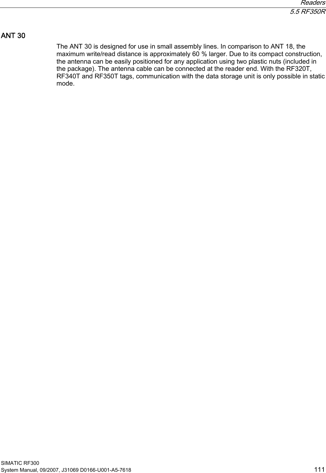  Readers  5.5 RF350R SIMATIC RF300 System Manual, 09/2007, J31069 D0166-U001-A5-7618  111 ANT 30 The ANT 30 is designed for use in small assembly lines. In comparison to ANT 18, the maximum write/read distance is approximately 60 % larger. Due to its compact construction, the antenna can be easily positioned for any application using two plastic nuts (included in the package). The antenna cable can be connected at the reader end. With the RF320T, RF340T and RF350T tags, communication with the data storage unit is only possible in static mode.  