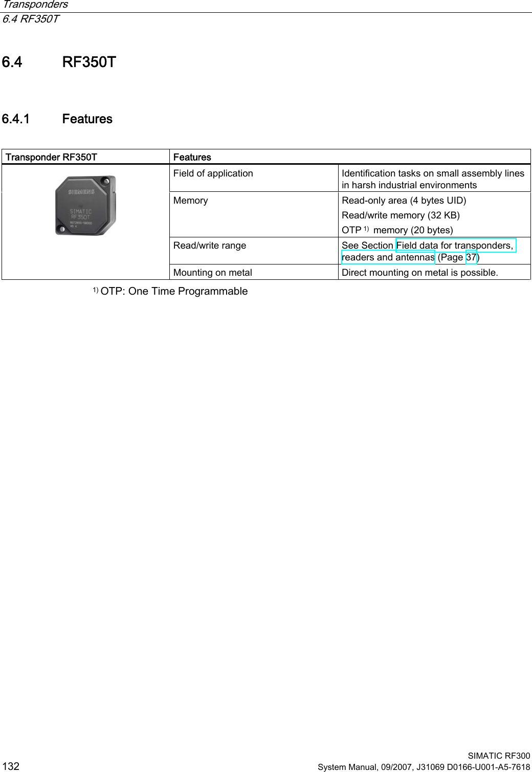 Transponders   6.4 RF350T  SIMATIC RF300 132 System Manual, 09/2007, J31069 D0166-U001-A5-7618 6.4 RF350T 6.4.1 Features  Transponder RF350T  Features Field of application  Identification tasks on small assembly lines in harsh industrial environments Memory  Read-only area (4 bytes UID)  Read/write memory (32 KB)  OTP 1)  memory (20 bytes) Read/write range  See Section Field data for transponders, readers and antennas (Page 37)    Mounting on metal  Direct mounting on metal is possible. 1) OTP: One Time Programmable 