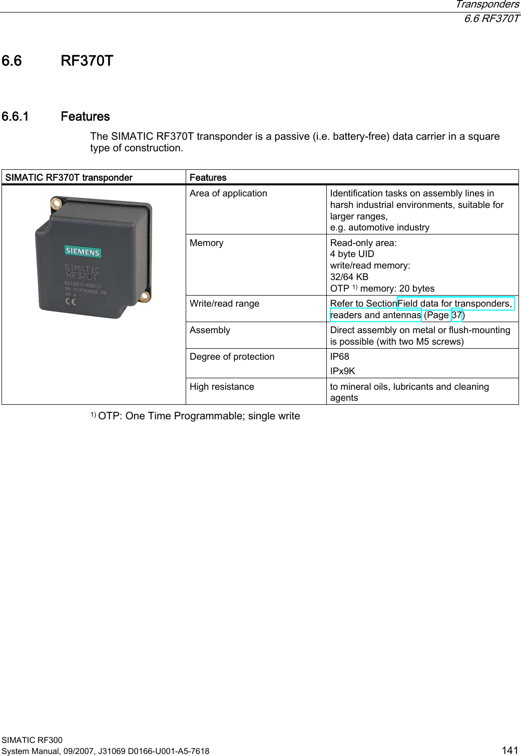  Transponders  6.6 RF370T SIMATIC RF300 System Manual, 09/2007, J31069 D0166-U001-A5-7618  141 6.6 RF370T 6.6.1 Features The SIMATIC RF370T transponder is a passive (i.e. battery-free) data carrier in a square type of construction.   SIMATIC RF370T transponder  Features Area of application  Identification tasks on assembly lines in harsh industrial environments, suitable for larger ranges,  e.g. automotive industry Memory  Read-only area: 4 byte UID write/read memory: 32/64 KB OTP 1) memory: 20 bytes Write/read range  Refer to SectionField data for transponders, readers and antennas (Page 37) Assembly  Direct assembly on metal or flush-mounting is possible (with two M5 screws) Degree of protection  IP68 IPx9K    High resistance  to mineral oils, lubricants and cleaning agents 1) OTP: One Time Programmable; single write 