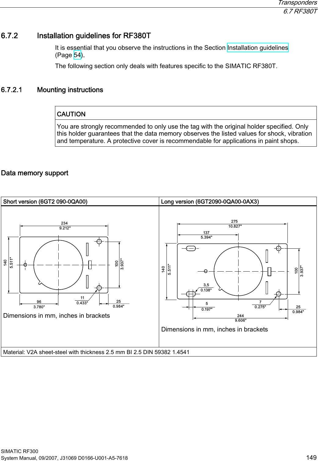  Transponders  6.7 RF380T SIMATIC RF300 System Manual, 09/2007, J31069 D0166-U001-A5-7618  149 6.7.2 Installation guidelines for RF380T It is essential that you observe the instructions in the Section Installation guidelines (Page 54). The following section only deals with features specific to the SIMATIC RF380T. 6.7.2.1 Mounting instructions  CAUTION  You are strongly recommended to only use the tag with the original holder specified. Only this holder guarantees that the data memory observes the listed values for shock, vibration and temperature. A protective cover is recommendable for applications in paint shops.  Data memory support   Short version (6GT2 090-0QA00)  Long version (6GT2090-0QA00-0AX3)   Dimensions in mm, inches in brackets    Dimensions in mm, inches in brackets  Material: V2A sheet-steel with thickness 2.5 mm BI 2.5 DIN 59382 1.4541 