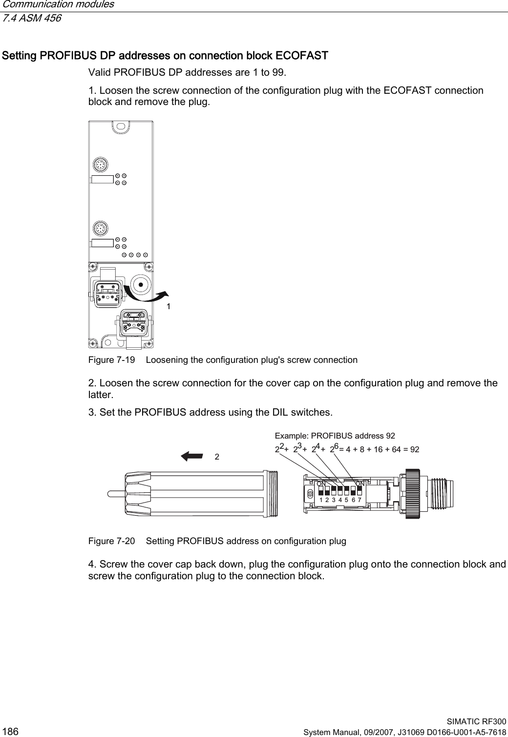 Communication modules   7.4 ASM 456  SIMATIC RF300 186 System Manual, 09/2007, J31069 D0166-U001-A5-7618 Setting PROFIBUS DP addresses on connection block ECOFAST Valid PROFIBUS DP addresses are 1 to 99.  1. Loosen the screw connection of the configuration plug with the ECOFAST connection block and remove the plug.  Figure 7-19  Loosening the configuration plug&apos;s screw connection 2. Loosen the screw connection for the cover cap on the configuration plug and remove the latter. 3. Set the PROFIBUS address using the DIL switches. ([DPSOH352),%86DGGUHVV  21 21  Figure 7-20  Setting PROFIBUS address on configuration plug 4. Screw the cover cap back down, plug the configuration plug onto the connection block and screw the configuration plug to the connection block. 