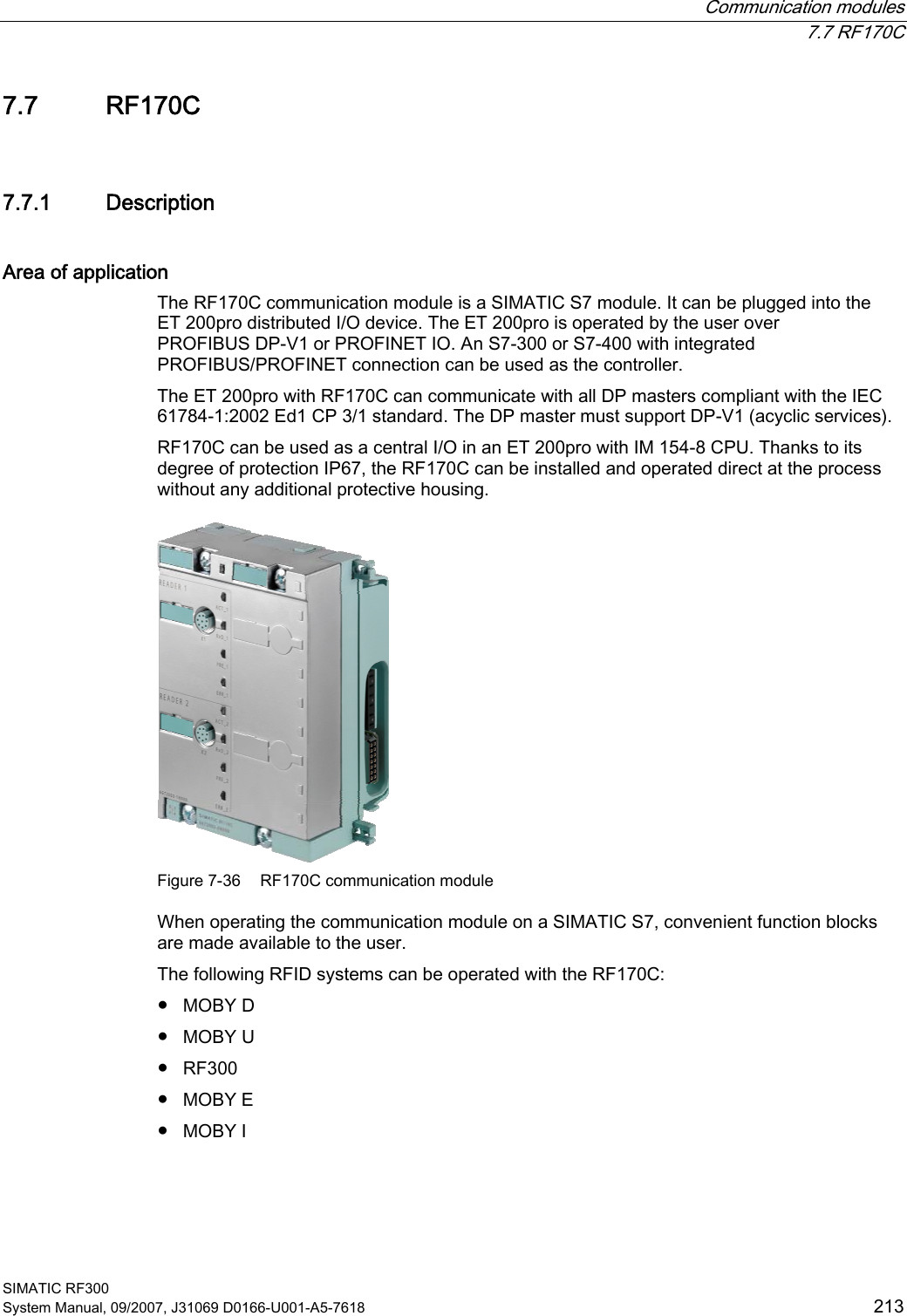  Communication modules  7.7 RF170C SIMATIC RF300 System Manual, 09/2007, J31069 D0166-U001-A5-7618  213 7.7 RF170C 7.7.1 Description Area of application The RF170C communication module is a SIMATIC S7 module. It can be plugged into the ET 200pro distributed I/O device. The ET 200pro is operated by the user over PROFIBUS DP-V1 or PROFINET IO. An S7-300 or S7-400 with integrated PROFIBUS/PROFINET connection can be used as the controller.  The ET 200pro with RF170C can communicate with all DP masters compliant with the IEC 61784-1:2002 Ed1 CP 3/1 standard. The DP master must support DP-V1 (acyclic services). RF170C can be used as a central I/O in an ET 200pro with IM 154-8 CPU. Thanks to its degree of protection IP67, the RF170C can be installed and operated direct at the process without any additional protective housing.  Figure 7-36  RF170C communication module When operating the communication module on a SIMATIC S7, convenient function blocks are made available to the user. The following RFID systems can be operated with the RF170C: ●  MOBY D ●  MOBY U ●  RF300 ●  MOBY E ●  MOBY I 