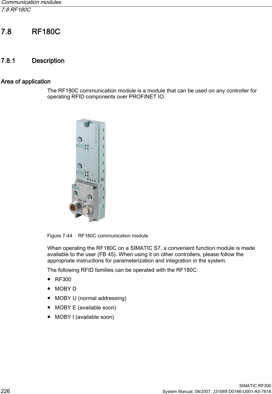 Communication modules   7.8 RF180C  SIMATIC RF300 226 System Manual, 09/2007, J31069 D0166-U001-A5-7618 7.8 RF180C 7.8.1 Description Area of application The RF180C communication module is a module that can be used on any controller for operating RFID components over PROFINET IO.  Figure 7-44  RF180C communication module When operating the RF180C on a SIMATIC S7, a convenient function module is made available to the user (FB 45). When using it on other controllers, please follow the appropriate instructions for parameterization and integration in the system. The following RFID families can be operated with the RF180C: ●  RF300 ●  MOBY D ●  MOBY U (normal addressing) ●  MOBY E (available soon) ●  MOBY I (available soon) 