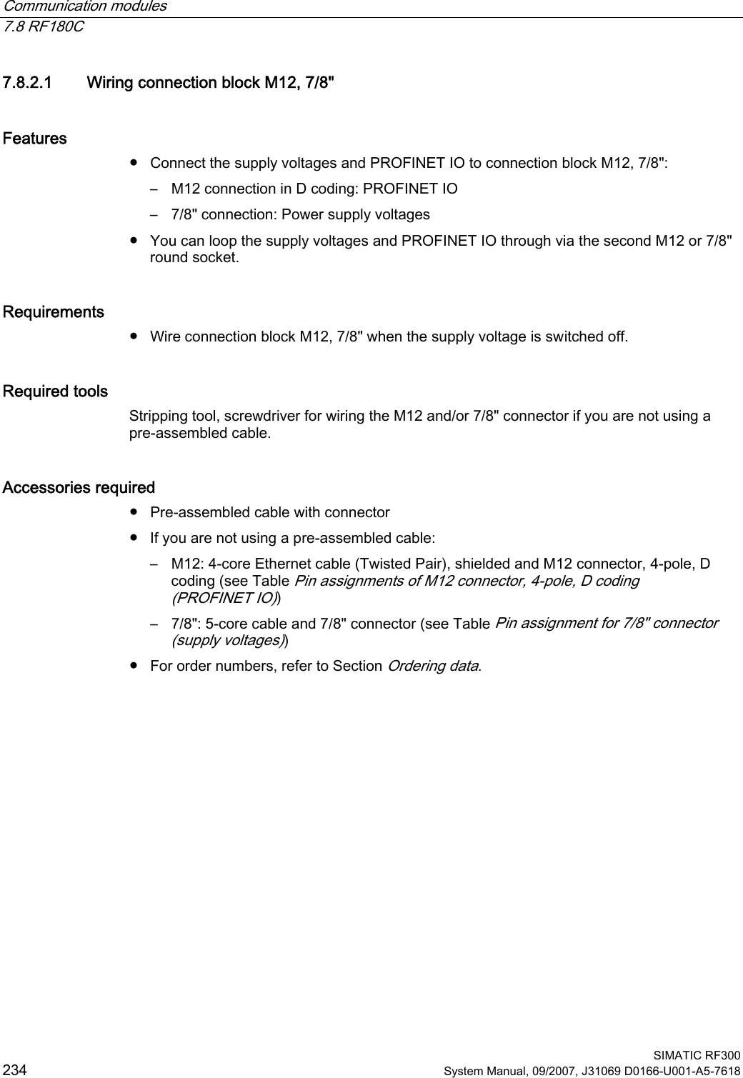 Communication modules   7.8 RF180C  SIMATIC RF300 234 System Manual, 09/2007, J31069 D0166-U001-A5-7618 7.8.2.1 Wiring connection block M12, 7/8&quot; Features ●  Connect the supply voltages and PROFINET IO to connection block M12, 7/8&quot;: –  M12 connection in D coding: PROFINET IO –  7/8&quot; connection: Power supply voltages ●  You can loop the supply voltages and PROFINET IO through via the second M12 or 7/8&quot; round socket. Requirements ●  Wire connection block M12, 7/8&quot; when the supply voltage is switched off. Required tools Stripping tool, screwdriver for wiring the M12 and/or 7/8&quot; connector if you are not using a pre-assembled cable. Accessories required ●  Pre-assembled cable with connector ●  If you are not using a pre-assembled cable: –  M12: 4-core Ethernet cable (Twisted Pair), shielded and M12 connector, 4-pole, D coding (see Table Pin assignments of M12 connector, 4-pole, D coding (PROFINET IO)) –  7/8&quot;: 5-core cable and 7/8&quot; connector (see Table Pin assignment for 7/8&quot; connector (supply voltages)) ●  For order numbers, refer to Section Ordering data. 