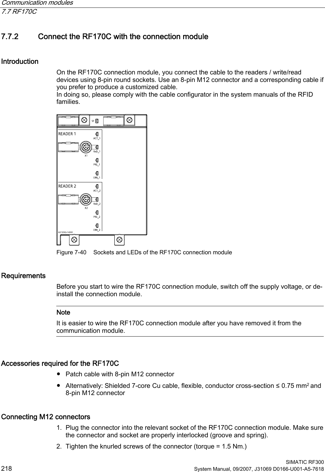 Communication modules   7.7 RF170C  SIMATIC RF300 218 System Manual, 09/2007, J31069 D0166-U001-A5-7618 7.7.2 Connect the RF170C with the connection module Introduction On the RF170C connection module, you connect the cable to the readers / write/read devices using 8-pin round sockets. Use an 8-pin M12 connector and a corresponding cable if you prefer to produce a customized cable. In doing so, please comply with the cable configurator in the system manuals of the RFID families.   Figure 7-40  Sockets and LEDs of the RF170C connection module Requirements Before you start to wire the RF170C connection module, switch off the supply voltage, or de-install the connection module.   Note It is easier to wire the RF170C connection module after you have removed it from the communication module.  Accessories required for the RF170C ●  Patch cable with 8-pin M12 connector ●  Alternatively: Shielded 7-core Cu cable, flexible, conductor cross-section ≤ 0.75 mm2 and 8-pin M12 connector Connecting M12 connectors  1. Plug the connector into the relevant socket of the RF170C connection module. Make sure the connector and socket are properly interlocked (groove and spring). 2. Tighten the knurled screws of the connector (torque = 1.5 Nm.) 