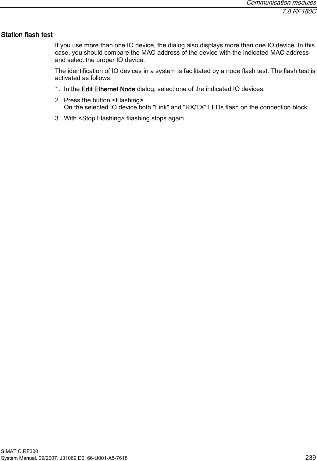  Communication modules  7.8 RF180C SIMATIC RF300 System Manual, 09/2007, J31069 D0166-U001-A5-7618  239 Station flash test If you use more than one IO device, the dialog also displays more than one IO device. In this case, you should compare the MAC address of the device with the indicated MAC address and select the proper IO device. The identification of IO devices in a system is facilitated by a node flash test. The flash test is activated as follows:  1. In the Edit Ethernet Node dialog, select one of the indicated IO devices. 2. Press the button &lt;Flashing&gt;. On the selected IO device both &quot;Link&quot; and &quot;RX/TX&quot; LEDs flash on the connection block. 3. With &lt;Stop Flashing&gt; fliashing stops again. 
