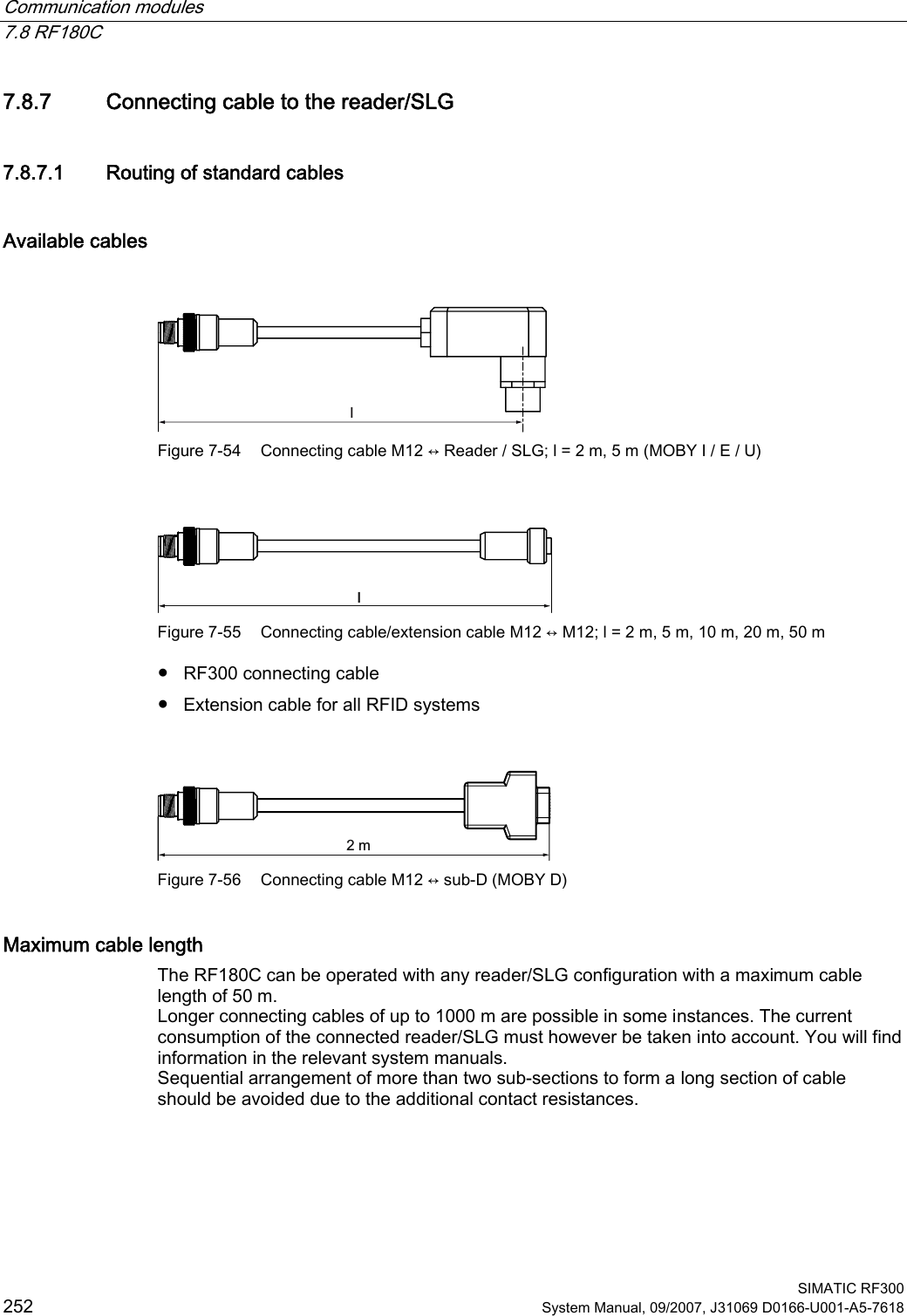 Communication modules   7.8 RF180C  SIMATIC RF300 252 System Manual, 09/2007, J31069 D0166-U001-A5-7618 7.8.7 Connecting cable to the reader/SLG 7.8.7.1 Routing of standard cables Available cables  O Figure 7-54  Connecting cable M12 ↔ Reader / SLG; l = 2 m, 5 m (MOBY I / E / U)  O Figure 7-55  Connecting cable/extension cable M12 ↔ M12; l = 2 m, 5 m, 10 m, 20 m, 50 m ●  RF300 connecting cable ●  Extension cable for all RFID systems  P Figure 7-56  Connecting cable M12 ↔ sub-D (MOBY D) Maximum cable length The RF180C can be operated with any reader/SLG configuration with a maximum cable length of 50 m. Longer connecting cables of up to 1000 m are possible in some instances. The current consumption of the connected reader/SLG must however be taken into account. You will find information in the relevant system manuals. Sequential arrangement of more than two sub-sections to form a long section of cable should be avoided due to the additional contact resistances. 